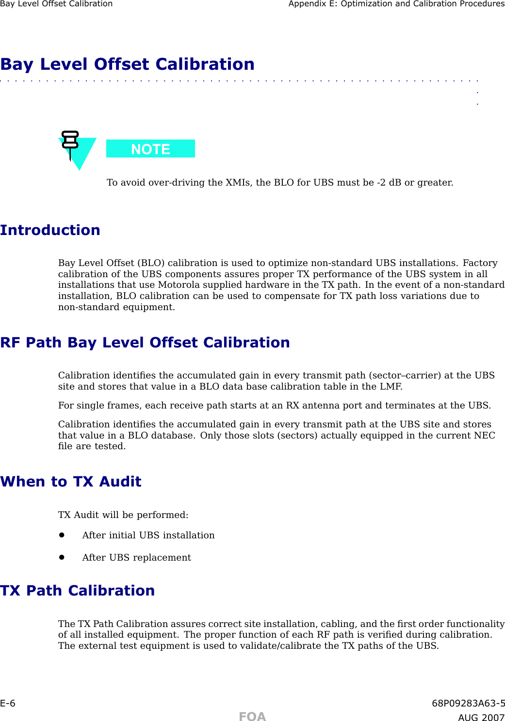 Ba y Lev el Offset Calibr ation Appendix E: Optimization and Calibr ation ProceduresBay Level Offset Calibration■■■■■■■■■■■■■■■■■■■■■■■■■■■■■■■■■■■■■■■■■■■■■■■■■■■■■■■■■■■■■■■■T o avoid over -driving the XMIs, the BLO for UBS must be -2 dB or greater .IntroductionBay Level Offset (BLO) calibration is used to optimize non -standard UBS installations. F actorycalibration of the UBS components assures proper TX performance of the UBS system in allinstallations that use Motorola supplied hardware in the TX path. In the event of a non -standardinstallation, BLO calibration can be used to compensate for TX path loss variations due tonon -standard equipment.RF Path Bay Level Offset CalibrationCalibration identiﬁes the accumulated gain in every transmit path (sector–carrier) at the UBSsite and stores that value in a BLO data base calibration table in the LMF .F or single frames, each receive path starts at an RX antenna port and terminates at the UBS .Calibration identiﬁes the accumulated gain in every transmit path at the UBS site and storesthat value in a BLO database. Only those slots (sectors) actually equipped in the current NECﬁle are tested.When to TX AuditTX Audit will be performed:•A fter initial UBS installation•A fter UBS replacementTX Path CalibrationThe TX P ath Calibration assures correct site installation, cabling, and the ﬁrst order functionalityof all installed equipment. The proper function of each RF path is veriﬁed during calibration.The external test equipment is used to validate/calibrate the TX paths of the UBS .E -6 68P09283A63 -5FOA A UG 2007