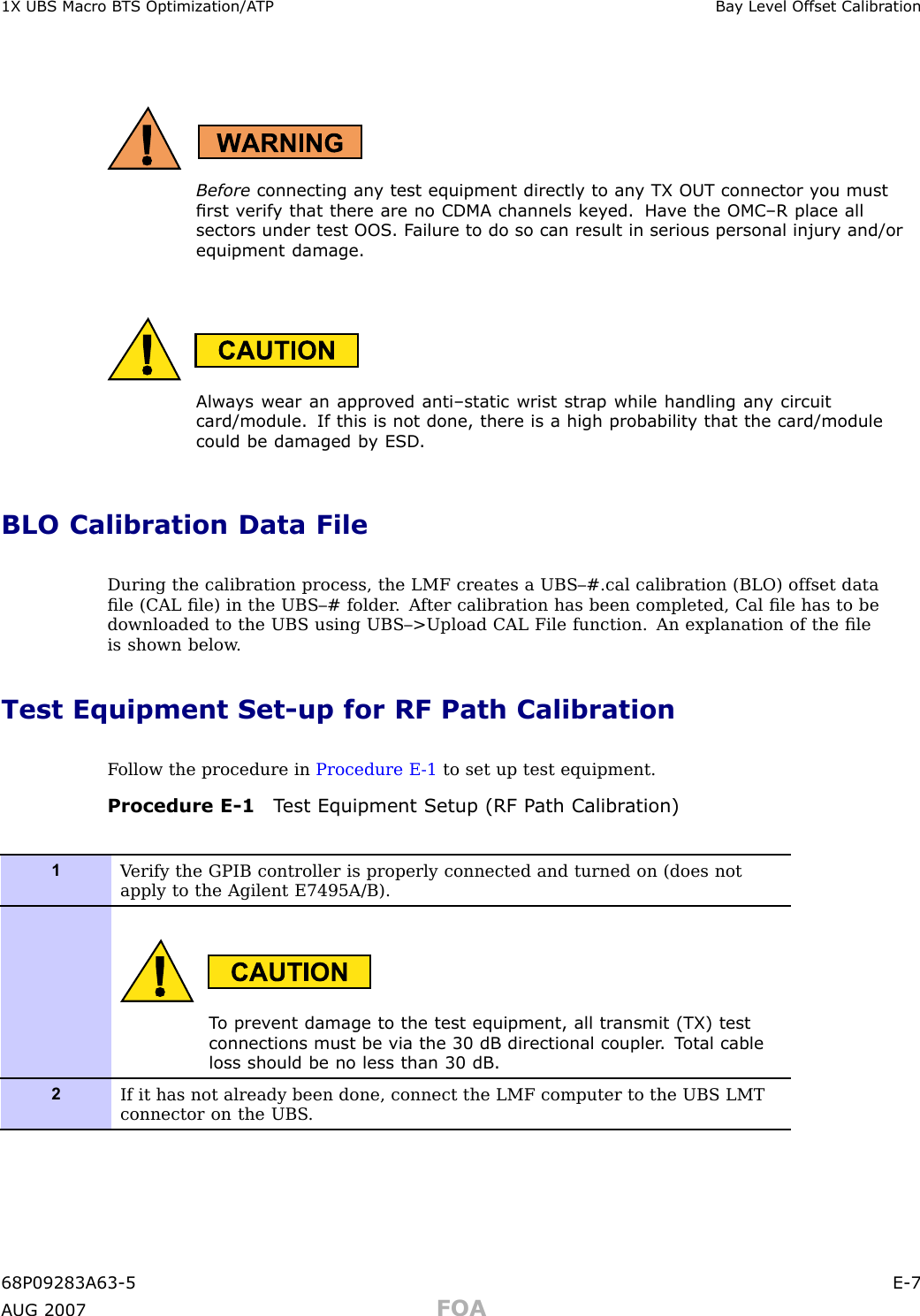 1X UBS Macro B T S Optimization/A TP Ba y Lev el Offset Calibr ationBefore connecting an y test equipment directly to an y TX OUT connector y ou mustrst v erif y that there are no CDMA channels k ey ed. Ha v e the OMC –R place allsectors under test OOS . F ailure to do so can result in serious personal injury and/orequipment damage.Alw a ys wear an appro v ed anti–static wrist str ap while handling an y circuitcard/module. If this is not done, there is a high probabilit y that the card/modulecould be damaged b y ESD .BLO Calibration Data FileDuring the calibration process, the LMF creates a UBS–#.cal calibration (BLO) offset dataﬁle (CAL ﬁle) in the UBS–# folder . A fter calibration has been completed, Cal ﬁle has to bedownloaded to the UBS using UBS–&gt;Upload CAL File function. An explanation of the ﬁleis shown below .Test Equipment Set -up for RF Path CalibrationF ollow the procedure in Procedure E -1 to set up test equipment.Procedure E -1 T est Equipment Setup (RF P ath Calibr ation)1V erify the GPIB controller is properly connected and turned on (does notapply to the Agilent E7495A/B).T o prev ent damage to the test equipment, all tr ansmit (TX) testconnections must be via the 30 dB directional coupler . T otal cableloss should be no less than 30 dB .2If it has not already been done, connect the LMF computer to the UBS LMTconnector on the UBS .68P09283A63 -5 E -7A UG 2007 FOA