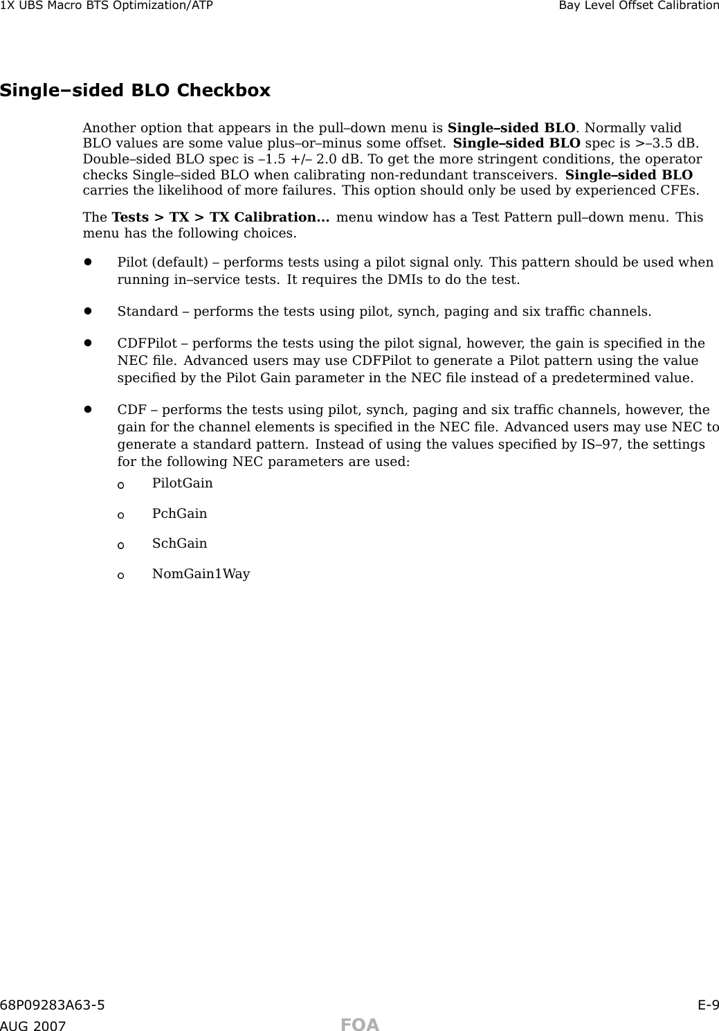 1X UBS Macro B T S Optimization/A TP Ba y Lev el Offset Calibr ationSingle–sided BLO CheckboxAnother option that appears in the pull–down menu is Single–sided BLO . Normally validBLO values are some value plus–or–minus some offset. Single–sided BLO spec is &gt;–3.5 dB.Double–sided BLO spec is –1.5 +/– 2.0 dB. T o get the more stringent conditions, the operatorchecks Single–sided BLO when calibrating non -redundant transceivers. Single–sided BLOcarries the likelihood of more failures. This option should only be used by experienced CFEs.The T ests &gt; TX &gt; TX Calibration... menu window has a T est P attern pull–down menu. Thismenu has the following choices.•Pilot (default) – performs tests using a pilot signal only . This pattern should be used whenrunning in–service tests. It requires the DMIs to do the test.•Standard – performs the tests using pilot, synch, paging and six trafﬁc channels.•CDFPilot – performs the tests using the pilot signal, however , the gain is speciﬁed in theNEC ﬁle. Advanced users may use CDFPilot to generate a Pilot pattern using the valuespeciﬁed by the Pilot Gain parameter in the NEC ﬁle instead of a predetermined value.•CDF – performs the tests using pilot, synch, paging and six trafﬁc channels, however , thegain for the channel elements is speciﬁed in the NEC ﬁle. Advanced users may use NEC togenerate a standard pattern. Instead of using the values speciﬁed by IS–97, the settingsfor the following NEC parameters are used:PilotGainPchGainSchGainNomGain1W ay68P09283A63 -5 E -9A UG 2007 FOA