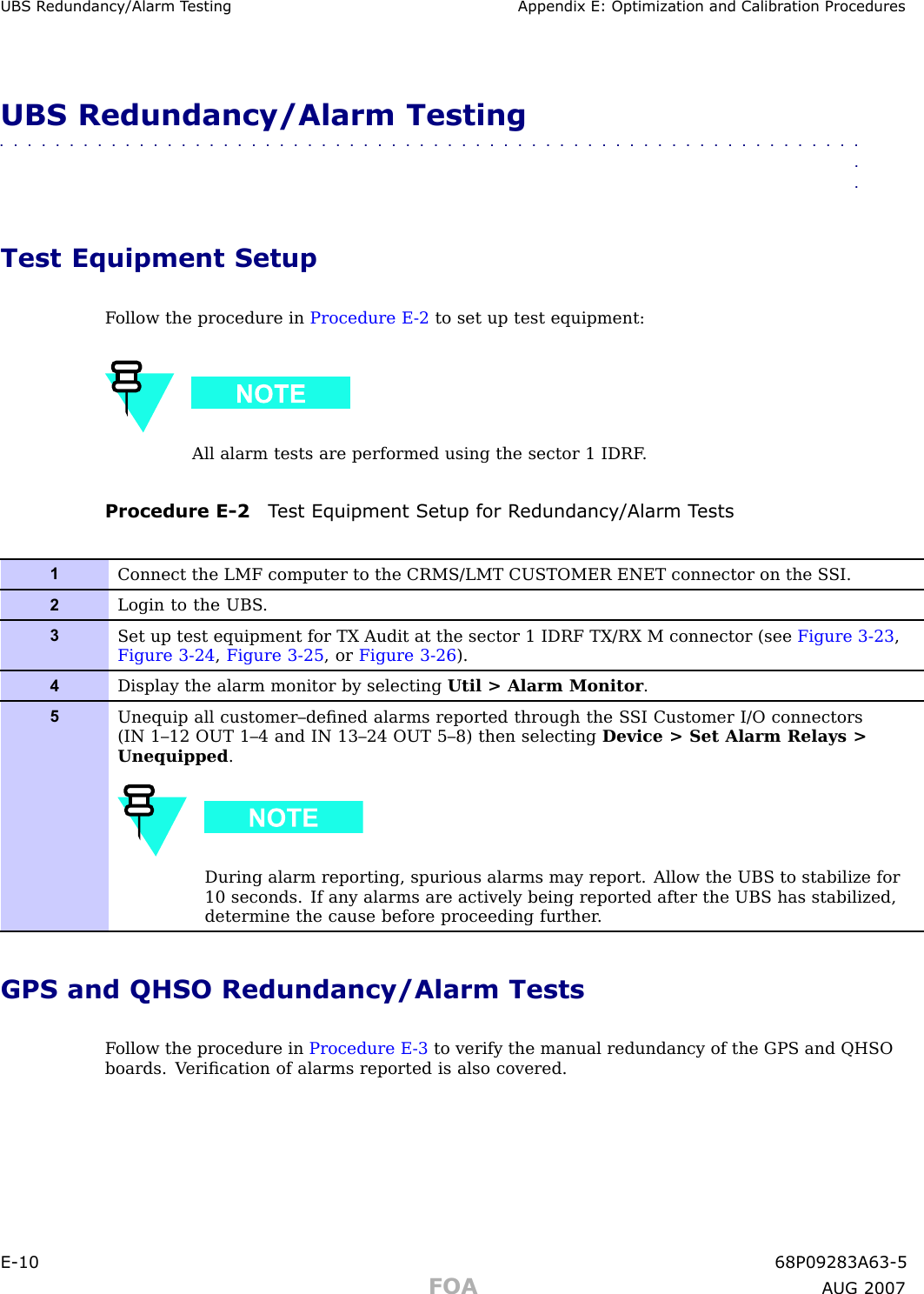 UBS R edundancy/Alarm T esting Appendix E: Optimization and Calibr ation ProceduresUBS Redundancy/Alarm Testing■■■■■■■■■■■■■■■■■■■■■■■■■■■■■■■■■■■■■■■■■■■■■■■■■■■■■■■■■■■■■■■■Test Equipment SetupF ollow the procedure in Procedure E -2 to set up test equipment:All alarm tests are performed using the sector 1 IDRF .Procedure E -2 T est Equipment Setup for R edundancy/Alarm T ests1Connect the LMF computer to the CRMS/LMT CUSTOMER ENET connector on the S SI.2Login to the UBS .3Set up test equipment for TX Audit at the sector 1 IDRF TX/RX M connector (see Figure 3-23 ,Figure 3-24 ,Figure 3-25 , or Figure 3-26 ).4Display the alarm monitor by selecting Util &gt; Alarm Monitor .5Unequip all customer–deﬁned alarms reported through the S SI Customer I/O connectors(IN 1–12 OUT 1–4 and IN 13–24 OUT 5–8) then selecting Device &gt; Set Alarm Relays &gt;Unequipped .During alarm reporting, spurious alarms may report. Allow the UBS to stabilize for10 seconds. If any alarms are actively being reported after the UBS has stabilized,determine the cause before proceeding further .GPS and QHSO Redundancy/Alarm TestsF ollow the procedure in Procedure E -3 to verify the manual redundancy of the GPS and QHSOboards. V eriﬁcation of alarms reported is also covered.E -10 68P09283A63 -5FOA A UG 2007