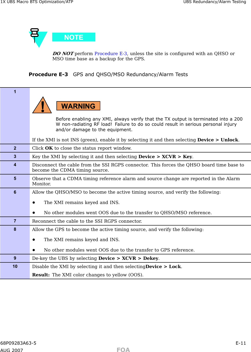 1X UBS Macro B T S Optimization/A TP UBS R edundancy/Alarm T estingDO NOTperform Procedure E -3 , unless the site is conﬁgured with an QHSO orMSO time base as a backup for the GPS .Procedure E -3 GPS and QHSO/MSO R edundancy/Alarm T ests1Before enabling an y XMI, alw a ys v erif y that the TX output is terminated into a 200W non-r adiating RF load! F ailure to do so could result in serious personal injuryand/or damage to the equipment.If the XMI is not INS (green), enable it by selecting it and then selecting Device &gt; Unlock .2Click OK to close the status report window .3K ey the XMI by selecting it and then selecting Device &gt; X CVR &gt; K ey .4Disconnect the cable from the S SI RGPS connector . This forces the QHSO board time base tobecome the CDMA timing source.5Observe that a CDMA timing reference alarm and source change are reported in the AlarmMonitor .6Allow the QHSO/MSO to become the active timing source, and verify the following:•The XMI remains keyed and INS .•No other modules went OOS due to the transfer to QHSO/MSO reference.7Reconnect the cable to the S SI RGPS connector .8Allow the GPS to become the active timing source, and verify the following:•The XMI remains keyed and INS .•No other modules went OOS due to the transfer to GPS reference.9De-key the UBS by selecting Device &gt; X CVR &gt; Dekey .10Disable the XMI by selecting it and then selecting Device &gt; Lock .Result: The XMI color changes to yellow (OOS).68P09283A63 -5 E -11A UG 2007 FOA