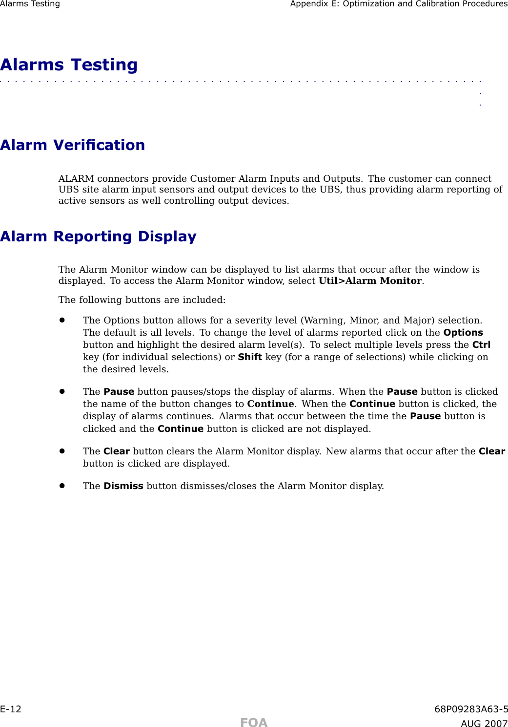 Alarms T esting Appendix E: Optimization and Calibr ation ProceduresAlarms Testing■■■■■■■■■■■■■■■■■■■■■■■■■■■■■■■■■■■■■■■■■■■■■■■■■■■■■■■■■■■■■■■■Alarm VericationALARM connectors provide Customer Alarm Inputs and Outputs. The customer can connectUBS site alarm input sensors and output devices to the UBS , thus providing alarm reporting ofactive sensors as well controlling output devices.Alarm Reporting DisplayThe Alarm Monitor window can be displayed to list alarms that occur after the window isdisplayed. T o access the Alarm Monitor window , select Util&gt;Alarm Monitor .The following buttons are included:•The Options button allows for a severity level (W arning, Minor , and Major) selection.The default is all levels. T o change the level of alarms reported click on the Optionsbutton and highlight the desired alarm level(s). T o select multiple levels press the Ctrlkey (for individual selections) or Shift key (for a range of selections) while clicking onthe desired levels.•The Pause button pauses/stops the display of alarms. When the Pause button is clickedthe name of the button changes to Continue . When the Continue button is clicked, thedisplay of alarms continues. Alarms that occur between the time the Pause button isclicked and the Continue button is clicked are not displayed.•The Clear button clears the Alarm Monitor display . New alarms that occur after the Clearbutton is clicked are displayed.•The Dismiss button dismisses/closes the Alarm Monitor display .E -12 68P09283A63 -5FOA A UG 2007