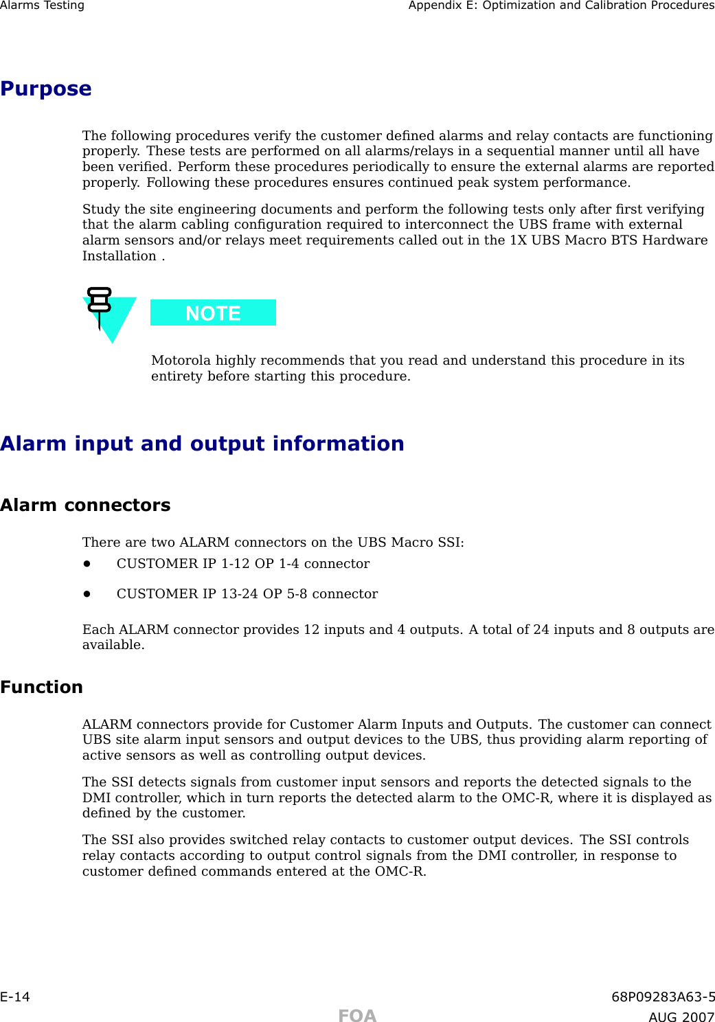 Alarms T esting Appendix E: Optimization and Calibr ation ProceduresPurposeThe following procedures verify the customer deﬁned alarms and relay contacts are functioningproperly . These tests are performed on all alarms/relays in a sequential manner until all havebeen veriﬁed. P erform these procedures periodically to ensure the external alarms are reportedproperly . F ollowing these procedures ensures continued peak system performance.Study the site engineering documents and perform the following tests only after ﬁrst verifyingthat the alarm cabling conﬁguration required to interconnect the UBS frame with externalalarm sensors and/or relays meet requirements called out in the 1X UBS Macro BTS HardwareInstallation .Motorola highly recommends that you read and understand this procedure in itsentirety before starting this procedure.Alarm input and output informationAlarm connectorsThere are two ALARM connectors on the UBS Macro S SI:•CUSTOMER IP 1 -12 OP 1 -4 connector•CUSTOMER IP 13 -24 OP 5 -8 connectorEach ALARM connector provides 12 inputs and 4 outputs. A total of 24 inputs and 8 outputs areavailable.FunctionALARM connectors provide for Customer Alarm Inputs and Outputs. The customer can connectUBS site alarm input sensors and output devices to the UBS , thus providing alarm reporting ofactive sensors as well as controlling output devices.The S SI detects signals from customer input sensors and reports the detected signals to theDMI controller , which in turn reports the detected alarm to the OMC -R, where it is displayed asdeﬁned by the customer .The S SI also provides switched relay contacts to customer output devices. The S SI controlsrelay contacts according to output control signals from the DMI controller , in response tocustomer deﬁned commands entered at the OMC -R.E -14 68P09283A63 -5FOA A UG 2007