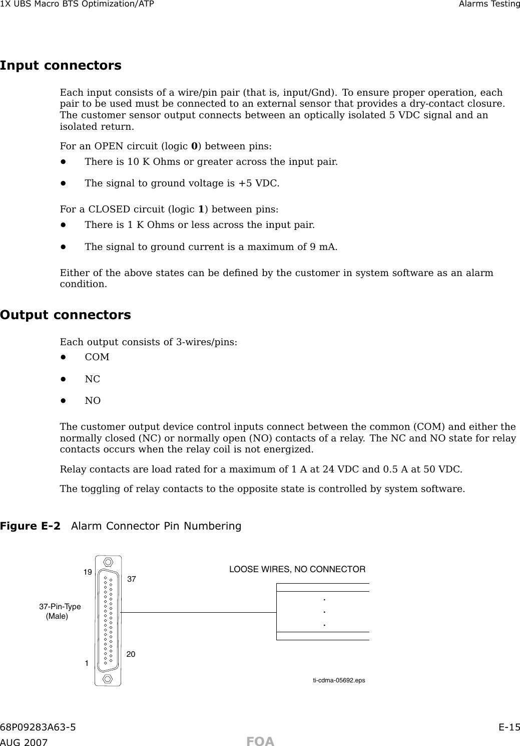 1X UBS Macro B T S Optimization/A TP Alarms T estingInput connectorsEach input consists of a wire/pin pair (that is, input/Gnd). T o ensure proper operation, eachpair to be used must be connected to an external sensor that provides a dry -contact closure.The customer sensor output connects between an optically isolated 5 VDC signal and anisolated return.F or an OPEN circuit (logic 0) between pins:•There is 10 K Ohms or greater across the input pair .•The signal to ground voltage is +5 VDC .F or a CLOSED circuit (logic 1) between pins:•There is 1 K Ohms or less across the input pair .•The signal to ground current is a maximum of 9 mA.Either of the above states can be deﬁned by the customer in system software as an alarmcondition.Output connectorsEach output consists of 3 -wires/pins:•COM•NC•NOThe customer output device control inputs connect between the common (COM) and either thenormally closed (NC) or normally open (NO) contacts of a relay . The NC and NO state for relaycontacts occurs when the relay coil is not energized.Relay contacts are load rated for a maximum of 1 A at 24 VDC and 0.5 A at 50 VDC .The toggling of relay contacts to the opposite state is controlled by system software.Figure E -2 Alarm Connector Pin Numberingti-cdma-05692.epsLOOSE WIRES, NO CONNECTOR37-Pin-Type   (Male)119 372068P09283A63 -5 E -15A UG 2007 FOA