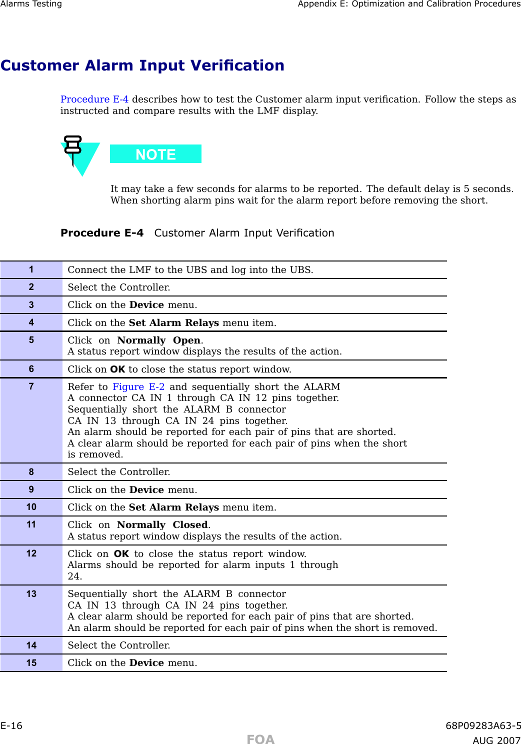 Alarms T esting Appendix E: Optimization and Calibr ation ProceduresCustomer Alarm Input VericationProcedure E -4 describes how to test the Customer alarm input veriﬁcation. F ollow the steps asinstructed and compare results with the LMF display .It may take a few seconds for alarms to be reported. The default delay is 5 seconds.When shorting alarm pins wait for the alarm report before removing the short.Procedure E -4 Customer Alarm Input V erication1Connect the LMF to the UBS and log into the UBS .2Select the Controller .3Click on the Device menu.4Click on the Set Alarm Relays menu item.5Click on Normally Open .A status report window displays the results of the action.6Click on OK to close the status report window .7Refer to Figure E -2 and sequentially short the ALARMA connector CA IN 1 through CA IN 12 pins together .Sequentially short the ALARM B connectorCA IN 13 through CA IN 24 pins together .An alarm should be reported for each pair of pins that are shorted.A clear alarm should be reported for each pair of pins when the shortis removed.8Select the Controller .9Click on the Device menu.10Click on the Set Alarm Relays menu item.1 1Click on Normally Closed .A status report window displays the results of the action.12Click on OK to close the status report window .Alarms should be reported for alarm inputs 1 through24.13Sequentially short the ALARM B connectorCA IN 13 through CA IN 24 pins together .A clear alarm should be reported for each pair of pins that are shorted.An alarm should be reported for each pair of pins when the short is removed.14Select the Controller .15Click on the Device menu.E -16 68P09283A63 -5FOA A UG 2007