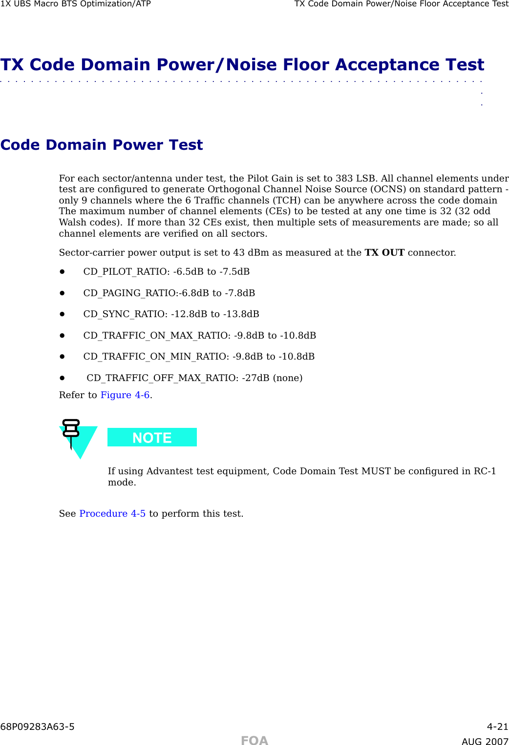 1X UBS Macro B T S Optimization/A TP TX Code Domain P ower/Noise Floor Acceptance T estTX Code Domain Power/Noise Floor Acceptance Test■■■■■■■■■■■■■■■■■■■■■■■■■■■■■■■■■■■■■■■■■■■■■■■■■■■■■■■■■■■■■■■■Code Domain Power TestF or each sector/antenna under test, the Pilot Gain is set to 383 LSB. All channel elements undertest are conﬁgured to generate Orthogonal Channel Noise Source (OCNS) on standard pattern -only 9 channels where the 6 Trafﬁc channels (TCH) can be anywhere across the code domainThe maximum number of channel elements (CEs) to be tested at any one time is 32 (32 oddW alsh codes). If more than 32 CEs exist, then multiple sets of measurements are made; so allchannel elements are veriﬁed on all sectors.Sector -carrier power output is set to 43 dBm as measured at the TX OUT connector .•CD_PILOT_RA TIO: -6.5dB to -7.5dB•CD_P AGING_RA TIO: -6.8dB to -7.8dB•CD_SYNC_RA TIO: -12.8dB to -13.8dB•CD_TRAFFIC_ON_MAX_RA TIO: -9.8dB to -10.8dB•CD_TRAFFIC_ON_MIN_RA TIO: -9.8dB to -10.8dB•CD_TRAFFIC_OFF_MAX_RA TIO: -27dB (none)Refer to Figure 4 -6 .If using Advantest test equipment, Code Domain T est MUST be conﬁgured in RC -1mode.See Procedure 4 -5 to perform this test.68P09283A63 -5 4 -21FOA A UG 2007