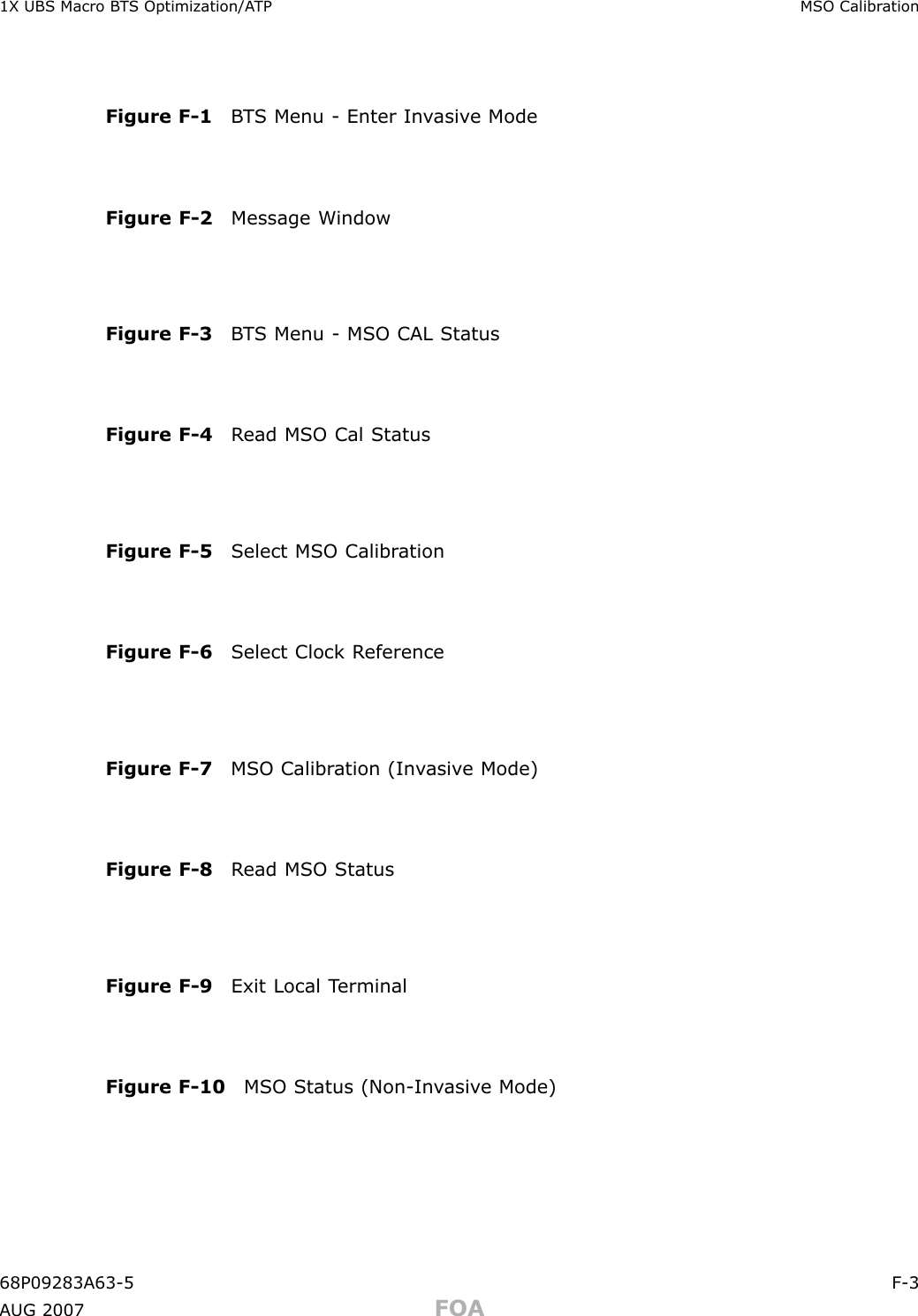 1X UBS Macro B T S Optimization/A TP MSO Calibr ationFigure F -1 B T S Menu - Enter In v asiv e ModeFigure F -2 Message WindowFigure F -3 B T S Menu - MSO CAL StatusFigure F -4 R ead MSO Cal StatusFigure F -5 Select MSO Calibr ationFigure F -6 Select Clock R eferenceFigure F -7 MSO Calibr ation (In v asiv e Mode)Figure F -8 R ead MSO StatusFigure F -9 Exit Local T erminalFigure F -10 MSO Status (Non -In v asiv e Mode)68P09283A63 -5 F -3A UG 2007 FOA