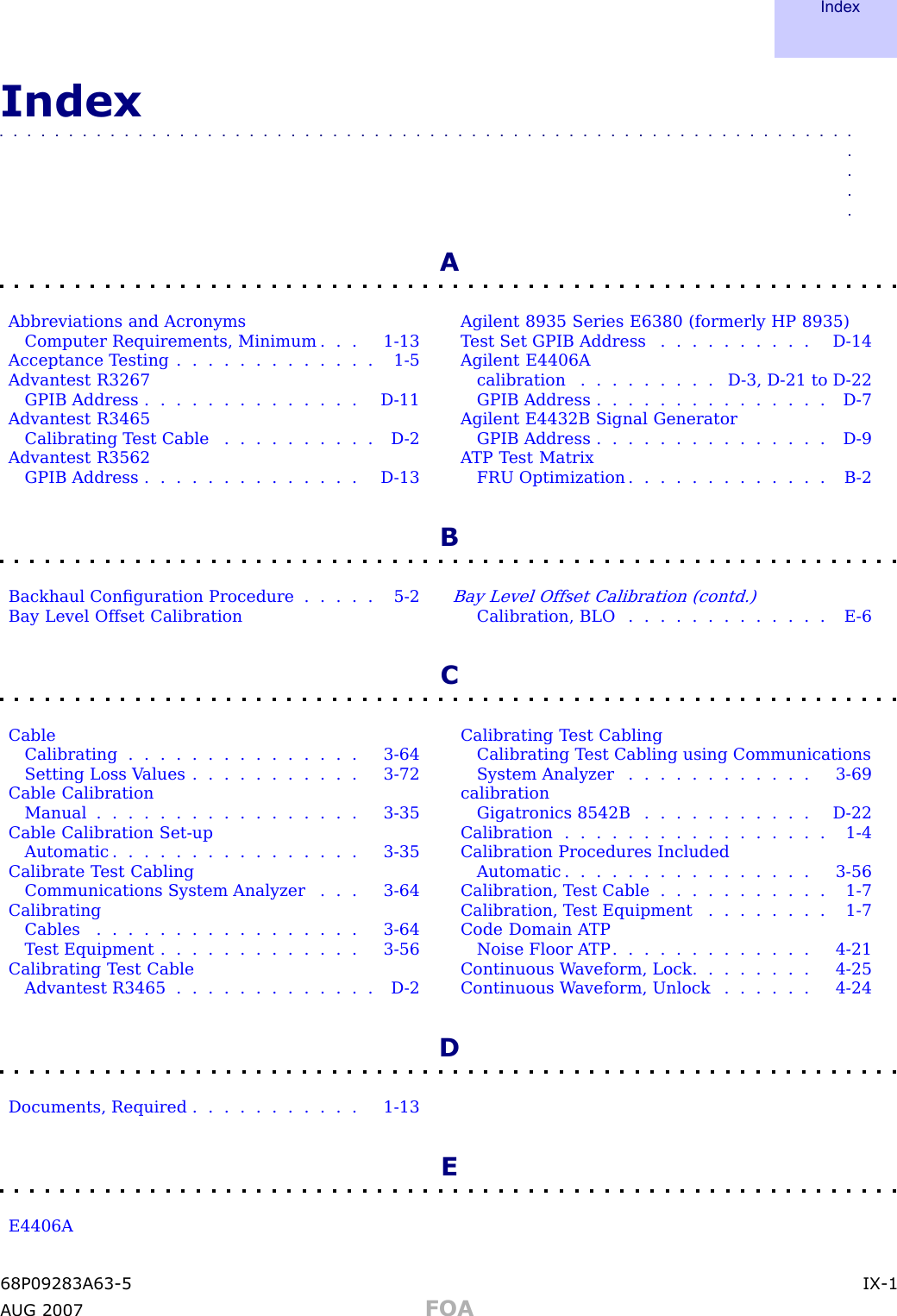 IndexIndex■■■■■■■■■■■■■■■■■■■■■■■■■■■■■■■■■■■■■■■■■■■■■■■■■■■■■■■■■■■■■■■■■■AAbbreviations and AcronymsComputer Requirements, Minimum . . . 1 - 13Acceptance T esting . . . . . . . . . . . . . 1 - 5Advantest R3267GPIB Address . . . . . . . . . . . . . . D - 11Advantest R3465Calibrating T est Cable . . . . . . . . . . D - 2Advantest R3562GPIB Address . . . . . . . . . . . . . . D - 13Agilent 8935 Series E6380 (formerly HP 8935)T est Set GPIB Address . . . . . . . . . . D - 14Agilent E4406Acalibration . . . . . . . . . D - 3 , D - 21 to D - 22GPIB Address . . . . . . . . . . . . . . . D - 7Agilent E4432B Signal GeneratorGPIB Address . . . . . . . . . . . . . . . D - 9A TP T est MatrixFRU Optimization . . . . . . . . . . . . . B - 2BBackhaul Conﬁguration Procedure . . . . . 5 - 2Bay Level Offset CalibrationBay Level Offset Calibration (contd.)Calibration, BLO . . . . . . . . . . . . . E - 6CCableCalibrating . . . . . . . . . . . . . . . 3 - 64Setting Loss V alues . . . . . . . . . . . 3 - 72Cable CalibrationManual ................. 3-35Cable Calibration Set -upAutomatic . . . . . . . . . . . . . . . . 3 - 35Calibrate T est CablingCommunications System Analyzer . . . 3 - 64CalibratingCables . . . . . . . . . . . . . . . . . 3 - 64T est Equipment . . . . . . . . . . . . . 3 - 56Calibrating T est CableAdvantest R3465 . . . . . . . . . . . . . D - 2Calibrating T est CablingCalibrating T est Cabling using CommunicationsSystem Analyzer . . . . . . . . . . . . 3 - 69calibrationGigatronics 8542B . . . . . . . . . . . D - 22Calibration . . . . . . . . . . . . . . . . . 1 - 4Calibration Procedures IncludedAutomatic . . . . . . . . . . . . . . . . 3 - 56Calibration, T est Cable . . . . . . . . . . . 1 - 7Calibration, T est Equipment . . . . . . . . 1 - 7Code Domain A TPNoise Floor A TP . . . . . . . . . . . . . 4 - 21Continuous W aveform, Lock . . . . . . . . 4 - 25Continuous W aveform, Unlock . . . . . . 4 - 24DDocuments, Required . . . . . . . . . . . 1 - 13EE4406A68P09283A63 -5 IX -1A UG 2007 FOA