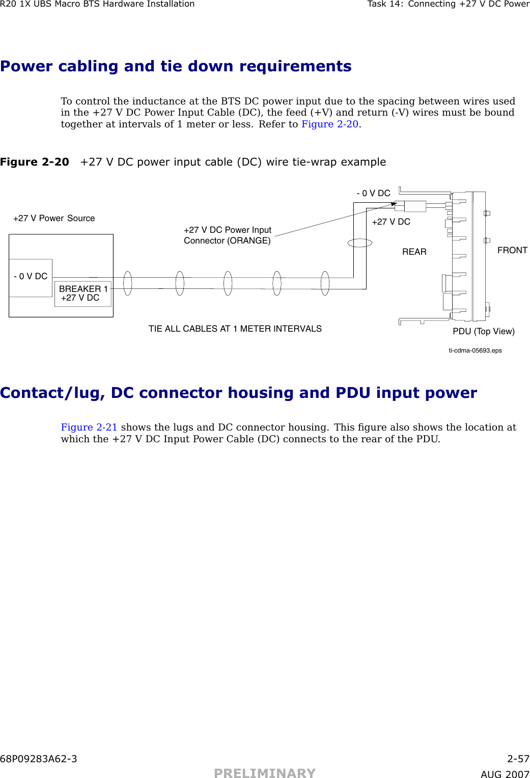 R20 1X UBS Macro B T S Hardw are Installation T ask 14: Connecting +27 V DC P owerPower cabling and tie down requirementsT o control the inductance at the BTS DC power input due to the spacing between wires usedin the +27 V DC P ower Input Cable (DC), the feed (+V) and return ( -V) wires must be boundtogether at intervals of 1 meter or less. Refer to Figure 2 -20 .Figure 2 -20 +27 V DC power input cable (DC) wire tie -wr ap exampleti-cdma-05693.epsTIE ALL CABLES AT 1 METER INTERVALS+27 V Power SourceBREAKER 1+27 V DCPDU (Top View)FRONTREAR+27 V DC- 0 V DC+27 V DC Power Input Connector (ORANGE)- 0 V DCContact/lug, DC connector housing and PDU input powerFigure 2 -21 shows the lugs and DC connector housing. This ﬁgure also shows the location atwhich the +27 V DC Input P ower Cable (DC) connects to the rear of the PDU .68P09283A62 -3 2 -57PRELIMINARY A UG 2007