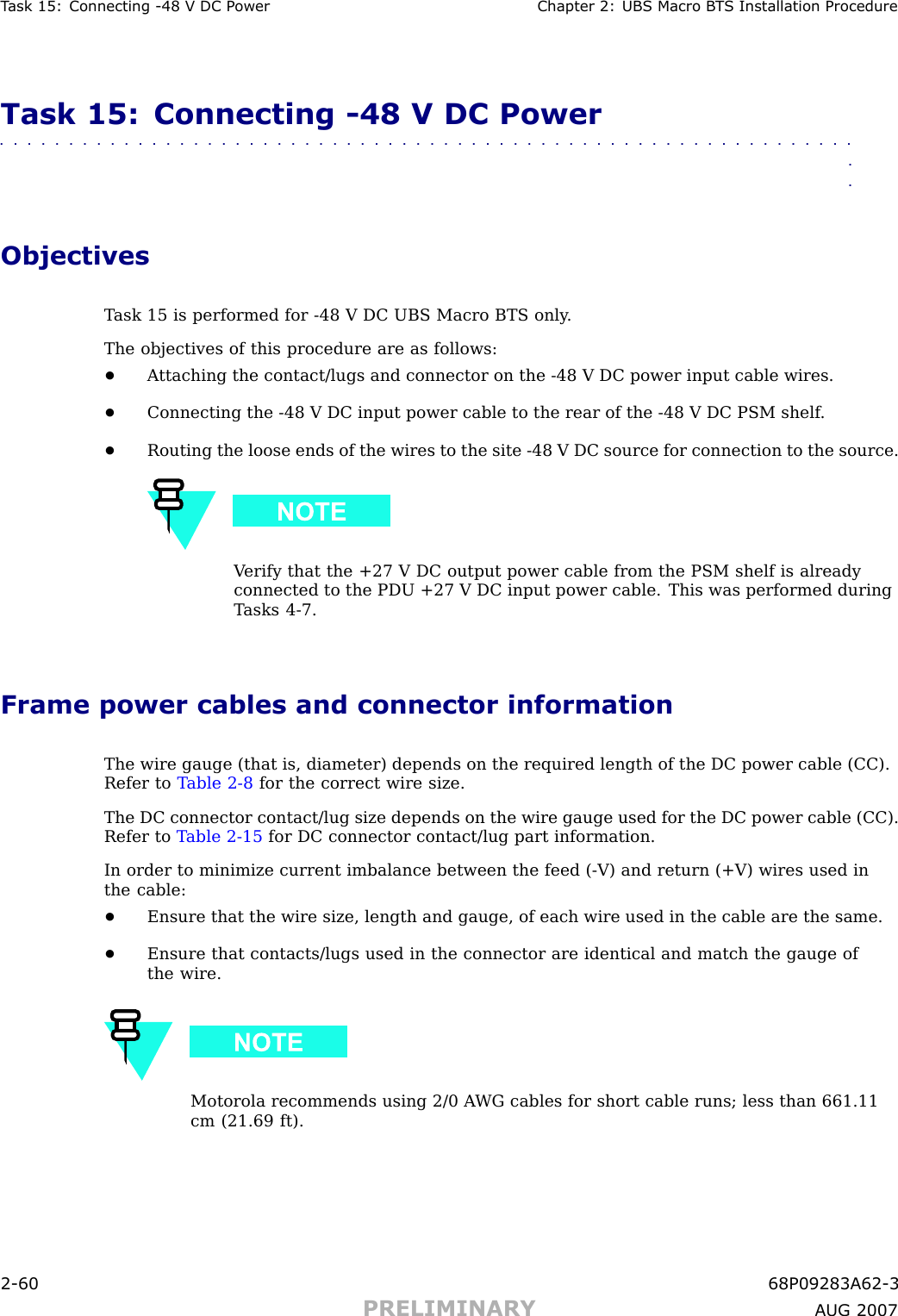 T ask 15: Connecting -48 V DC P ower Chapter 2: UBS Macro B T S Installation ProcedureTask 15: Connecting -48 V DC Power■■■■■■■■■■■■■■■■■■■■■■■■■■■■■■■■■■■■■■■■■■■■■■■■■■■■■■■■■■■■■■■■ObjectivesT ask 15 is performed for -48 V DC UBS Macro BTS only .The objectives of this procedure are as follows:•A ttaching the contact/lugs and connector on the -48 V DC power input cable wires.•Connecting the -48 V DC input power cable to the rear of the -48 V DC PSM shelf .•Routing the loose ends of the wires to the site -48 V DC source for connection to the source.V erify that the +27 V DC output power cable from the PSM shelf is alreadyconnected to the PDU +27 V DC input power cable. This was performed duringT asks 4 -7.Frame power cables and connector informationThe wire gauge (that is, diameter) depends on the required length of the DC power cable (CC).Refer to T able 2 -8 for the correct wire size.The DC connector contact/lug size depends on the wire gauge used for the DC power cable (CC).Refer to T able 2 -15 for DC connector contact/lug part information.In order to minimize current imbalance between the feed ( -V) and return (+V) wires used inthe cable:•Ensure that the wire size, length and gauge, of each wire used in the cable are the same.•Ensure that contacts/lugs used in the connector are identical and match the gauge ofthe wire.Motorola recommends using 2/0 A WG cables for short cable runs; less than 661.11cm (21.69 ft).2 -60 68P09283A62 -3PRELIMINARY A UG 2007