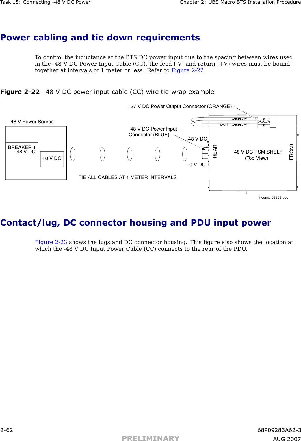 T ask 15: Connecting -48 V DC P ower Chapter 2: UBS Macro B T S Installation ProcedurePower cabling and tie down requirementsT o control the inductance at the BTS DC power input due to the spacing between wires usedin the -48 V DC P ower Input Cable (CC), the feed ( -V) and return (+V) wires must be boundtogether at intervals of 1 meter or less. Refer to Figure 2 -22 .Figure 2 -22 48 V DC power input cable (CC) wire tie -wr ap exampleti-cdma-05695.epsTIE ALL CABLES AT 1 METER INTERVALS-48 V Power SourceBREAKER 1-48 V DC -48 V DC PSM SHELF         (Top View)-48 V DC Power Input Connector (BLUE)+27 V DC Power Output Connector (ORANGE)+0 V DC+0 V DCREARFRONT-48 V DCContact/lug, DC connector housing and PDU input powerFigure 2 -23 shows the lugs and DC connector housing. This ﬁgure also shows the location atwhich the -48 V DC Input P ower Cable (CC) connects to the rear of the PDU .2 -62 68P09283A62 -3PRELIMINARY A UG 2007