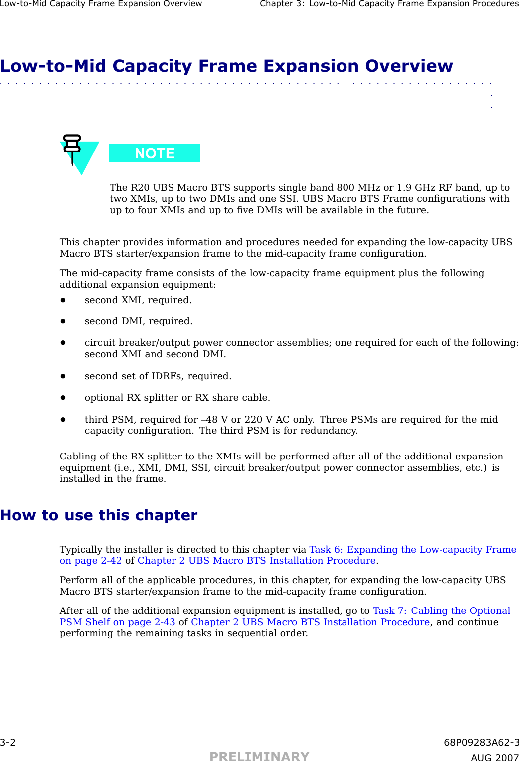 Low -to -Mid Capacit y Fr ame Expansion Ov erview Chapter 3: Low -to -Mid Capacit y Fr ame Expansion ProceduresLow -to -Mid Capacity Frame Expansion Overview■■■■■■■■■■■■■■■■■■■■■■■■■■■■■■■■■■■■■■■■■■■■■■■■■■■■■■■■■■■■■■■■The R20 UBS Macro BTS supports single band 800 MHz or 1.9 GHz RF band, up totwo XMIs, up to two DMIs and one S SI. UBS Macro BTS Frame conﬁgurations withup to four XMIs and up to ﬁve DMIs will be available in the future.This chapter provides information and procedures needed for expanding the low -capacity UBSMacro BTS starter/expansion frame to the mid -capacity frame conﬁguration.The mid -capacity frame consists of the low -capacity frame equipment plus the followingadditional expansion equipment:•second XMI, required.•second DMI, required.•circuit breaker/output power connector assemblies; one required for each of the following:second XMI and second DMI.•second set of IDRFs, required.•optional RX splitter or RX share cable.•third PSM, required for –48 V or 220 V AC only . Three PSMs are required for the midcapacity conﬁguration. The third PSM is for redundancy .Cabling of the RX splitter to the XMIs will be performed after all of the additional expansionequipment (i.e., XMI, DMI, S SI, circuit breaker/output power connector assemblies, etc.) isinstalled in the frame.How to use this chapterTypically the installer is directed to this chapter via T ask 6: Expanding the Low -capacity Frameon page 2 - 42 of Chapter 2 UBS Macro BTS Installation Procedure .P erform all of the applicable procedures, in this chapter , for expanding the low -capacity UBSMacro BTS starter/expansion frame to the mid -capacity frame conﬁguration.A fter all of the additional expansion equipment is installed, go to T ask 7: Cabling the OptionalPSM Shelf on page 2 - 43 of Chapter 2 UBS Macro BTS Installation Procedure , and continueperforming the remaining tasks in sequential order .3 -2 68P09283A62 -3PRELIMINARY A UG 2007