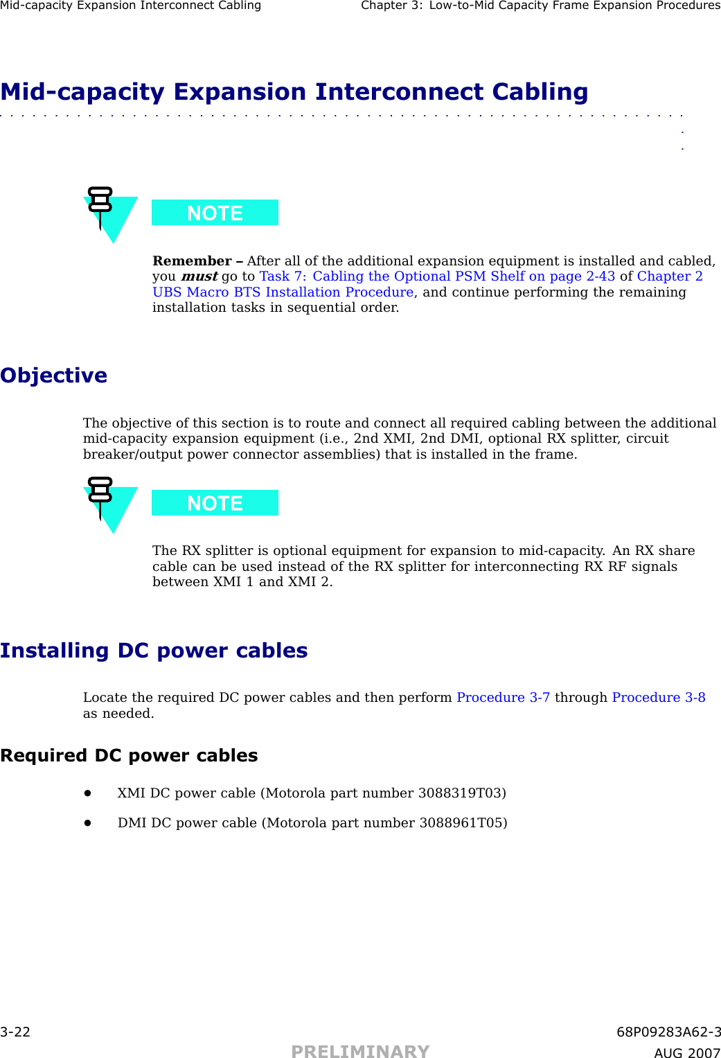 Mid -capacit y Expansion Interconnect Cabling Chapter 3: Low -to -Mid Capacit y Fr ame Expansion ProceduresMid -capacity Expansion Interconnect Cabling■■■■■■■■■■■■■■■■■■■■■■■■■■■■■■■■■■■■■■■■■■■■■■■■■■■■■■■■■■■■■■■■Remember – A fter all of the additional expansion equipment is installed and cabled,youmustgo to T ask 7: Cabling the Optional PSM Shelf on page 2 - 43 of Chapter 2UBS Macro BTS Installation Procedure , and continue performing the remaininginstallation tasks in sequential order .ObjectiveThe objective of this section is to route and connect all required cabling between the additionalmid -capacity expansion equipment (i.e., 2nd XMI, 2nd DMI, optional RX splitter , circuitbreaker/output power connector assemblies) that is installed in the frame.The RX splitter is optional equipment for expansion to mid -capacity . An RX sharecable can be used instead of the RX splitter for interconnecting RX RF signalsbetween XMI 1 and XMI 2.Installing DC power cablesLocate the required DC power cables and then perform Procedure 3 -7 through Procedure 3 -8as needed.Required DC power cables•XMI DC power cable (Motorola part number 3088319T03)•DMI DC power cable (Motorola part number 3088961T05)3 -22 68P09283A62 -3PRELIMINARY A UG 2007
