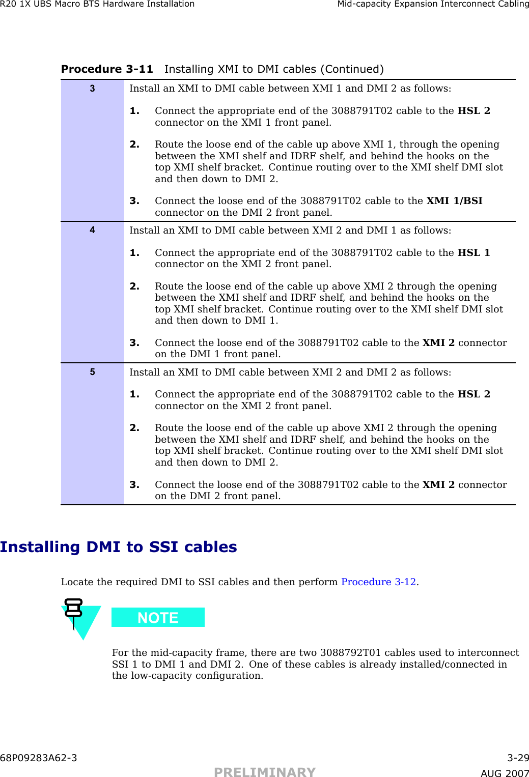 R20 1X UBS Macro B T S Hardw are Installation Mid -capacit y Expansion Interconnect CablingProcedure 3 -11 Installing XMI to DMI cables (Continued)3Install an XMI to DMI cable between XMI 1 and DMI 2 as follows:1. Connect the appropriate end of the 3088791T02 cable to the HSL 2connector on the XMI 1 front panel.2. Route the loose end of the cable up above XMI 1, through the openingbetween the XMI shelf and IDRF shelf , and behind the hooks on thetop XMI shelf bracket. Continue routing over to the XMI shelf DMI slotand then down to DMI 2.3. Connect the loose end of the 3088791T02 cable to the XMI 1/BSIconnector on the DMI 2 front panel.4Install an XMI to DMI cable between XMI 2 and DMI 1 as follows:1. Connect the appropriate end of the 3088791T02 cable to the HSL 1connector on the XMI 2 front panel.2. Route the loose end of the cable up above XMI 2 through the openingbetween the XMI shelf and IDRF shelf , and behind the hooks on thetop XMI shelf bracket. Continue routing over to the XMI shelf DMI slotand then down to DMI 1.3. Connect the loose end of the 3088791T02 cable to the XMI 2 connectoron the DMI 1 front panel.5Install an XMI to DMI cable between XMI 2 and DMI 2 as follows:1. Connect the appropriate end of the 3088791T02 cable to the HSL 2connector on the XMI 2 front panel.2. Route the loose end of the cable up above XMI 2 through the openingbetween the XMI shelf and IDRF shelf , and behind the hooks on thetop XMI shelf bracket. Continue routing over to the XMI shelf DMI slotand then down to DMI 2.3. Connect the loose end of the 3088791T02 cable to the XMI 2 connectoron the DMI 2 front panel.Installing DMI to SSI cablesLocate the required DMI to S SI cables and then perform Procedure 3 -12 .F or the mid -capacity frame, there are two 3088792T01 cables used to interconnectS SI 1 to DMI 1 and DMI 2. One of these cables is already installed/connected inthe low -capacity conﬁguration.68P09283A62 -3 3 -29PRELIMINARY A UG 2007
