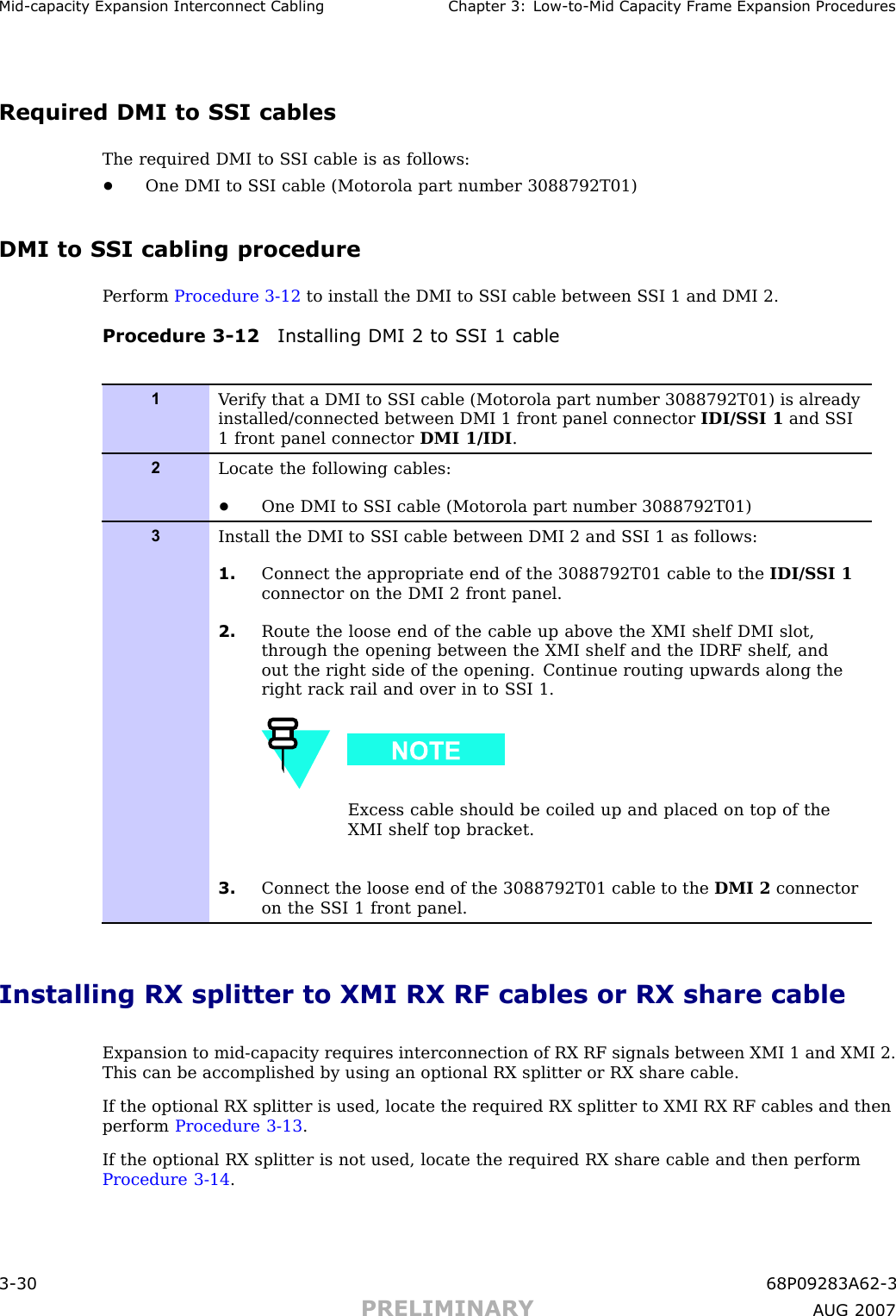 Mid -capacit y Expansion Interconnect Cabling Chapter 3: Low -to -Mid Capacit y Fr ame Expansion ProceduresRequired DMI to SSI cablesThe required DMI to S SI cable is as follows:•One DMI to S SI cable (Motorola part number 3088792T01)DMI to SSI cabling procedureP erform Procedure 3 -12 to install the DMI to S SI cable between S SI 1 and DMI 2.Procedure 3 -12 Installing DMI 2 to S SI 1 cable1V erify that a DMI to S SI cable (Motorola part number 3088792T01) is alreadyinstalled/connected between DMI 1 front panel connector IDI/S SI 1 and S SI1 front panel connector DMI 1/IDI .2Locate the following cables:•One DMI to S SI cable (Motorola part number 3088792T01)3Install the DMI to S SI cable between DMI 2 and S SI 1 as follows:1. Connect the appropriate end of the 3088792T01 cable to the IDI/S SI 1connector on the DMI 2 front panel.2. Route the loose end of the cable up above the XMI shelf DMI slot,through the opening between the XMI shelf and the IDRF shelf , andout the right side of the opening. Continue routing upwards along theright rack rail and over in to S SI 1.Excess cable should be coiled up and placed on top of theXMI shelf top bracket.3. Connect the loose end of the 3088792T01 cable to the DMI 2 connectoron the S SI 1 front panel.Installing RX splitter to XMI RX RF cables or RX share cableExpansion to mid -capacity requires interconnection of RX RF signals between XMI 1 and XMI 2.This can be accomplished by using an optional RX splitter or RX share cable.If the optional RX splitter is used, locate the required RX splitter to XMI RX RF cables and thenperform Procedure 3 -13 .If the optional RX splitter is not used, locate the required RX share cable and then performProcedure 3 -14 .3 -30 68P09283A62 -3PRELIMINARY A UG 2007