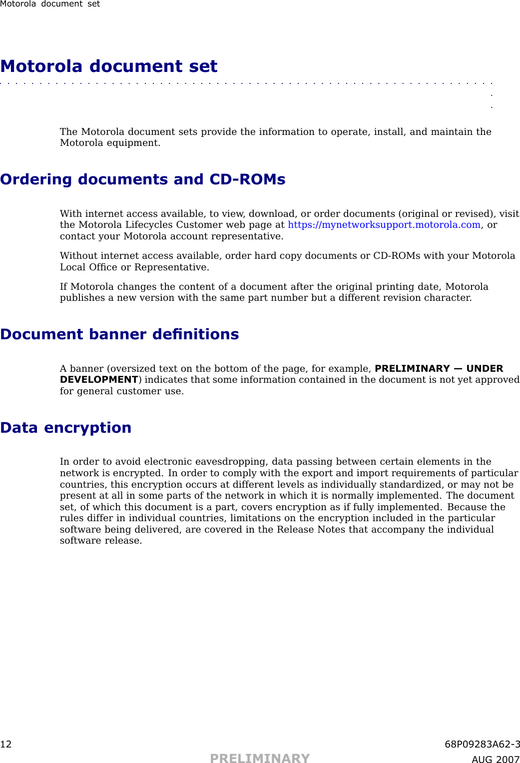 Motorola document setMotorola document set■■■■■■■■■■■■■■■■■■■■■■■■■■■■■■■■■■■■■■■■■■■■■■■■■■■■■■■■■■■■■■■■The Motorola document sets provide the information to operate, install, and maintain theMotorola equipment.Ordering documents and CD -ROMsW ith internet access available, to view , download, or order documents (original or revised), visitthe Motorola Lifecycles Customer web page at https://mynetworksupport.motorola.com , orcontact your Motorola account representative.W ithout internet access available, order hard copy documents or CD -ROMs with your MotorolaLocal Ofﬁce or Representative.If Motorola changes the content of a document after the original printing date, Motorolapublishes a new version with the same part number but a different revision character .Document banner denitionsA banner (oversized text on the bottom of the page, for example, PRELIMINARY — UNDERDEVELOPMENT ) indicates that some information contained in the document is not yet approvedfor general customer use.Data encryptionIn order to avoid electronic eavesdropping, data passing between certain elements in thenetwork is encrypted. In order to comply with the export and import requirements of particularcountries, this encryption occurs at different levels as individually standardized, or may not bepresent at all in some parts of the network in which it is normally implemented. The documentset, of which this document is a part, covers encryption as if fully implemented. Because therules differ in individual countries, limitations on the encryption included in the particularsoftware being delivered, are covered in the Release Notes that accompany the individualsoftware release.12 68P09283A62 -3PRELIMINARY A UG 2007