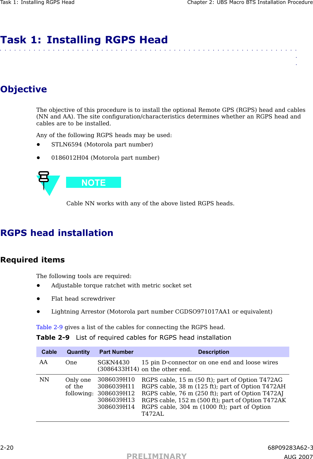 T ask 1: Installing RGPS Head Chapter 2: UBS Macro B T S Installation ProcedureTask 1: Installing RGPS Head■■■■■■■■■■■■■■■■■■■■■■■■■■■■■■■■■■■■■■■■■■■■■■■■■■■■■■■■■■■■■■■■ObjectiveThe objective of this procedure is to install the optional Remote GPS (RGPS) head and cables(NN and AA). The site conﬁguration/characteristics determines whether an RGPS head andcables are to be installed.Any of the following RGPS heads may be used:•STLN6594 (Motorola part number)•0186012H04 (Motorola part number)Cable NN works with any of the above listed RGPS heads.RGPS head installationRequired itemsThe following tools are required:•Adjustable torque ratchet with metric socket set•Flat head screwdriver•Lightning Arrestor (Motorola part number CGDSO971017AA1 or equivalent)T able 2 -9 gives a list of the cables for connecting the RGPS head.Table 2 -9 List of required cables for RGPS head installationCable QuantityPart Number DescriptionAAOne SGKN4430(3086433H14)15 pin D -connector on one end and loose wireson the other end.NNOnly oneof thefollowing:3086039H103086039H113086039H123086039H133086039H14RGPS cable, 15 m (50 ft); part of Option T472AGRGPS cable, 38 m (125 ft); part of Option T472AHRGPS cable, 76 m (250 ft); part of Option T472AJRGPS cable, 152 m (500 ft); part of Option T472AKRGPS cable, 304 m (1000 ft); part of OptionT472AL2 -20 68P09283A62 -3PRELIMINARY A UG 2007