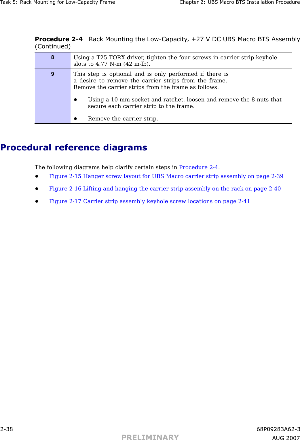 T ask 5: R ack Mounting for Low -Capacit y Fr ame Chapter 2: UBS Macro B T S Installation ProcedureProcedure 2 -4 R ack Mounting the Low -Capacit y , +27 V DC UBS Macro B T S Assembly(Continued)8Using a T25 TORX driver , tighten the four screws in carrier strip keyholeslots to 4.77 N-m (42 in-lb).9This step is optional and is only performed if there isa desire to remove the carrier strips from the frame.Remove the carrier strips from the frame as follows:•Using a 10 mm socket and ratchet, loosen and remove the 8 nuts thatsecure each carrier strip to the frame.•Remove the carrier strip.Procedural reference diagramsThe following diagrams help clarify certain steps in Procedure 2 -4 .•Figure 2 -15 Hanger screw layout for UBS Macro carrier strip assembly on page 2 - 39•Figure 2 -16 Lifting and hanging the carrier strip assembly on the rack on page 2 - 40•Figure 2 -17 Carrier strip assembly keyhole screw locations on page 2 - 412 -38 68P09283A62 -3PRELIMINARY A UG 2007