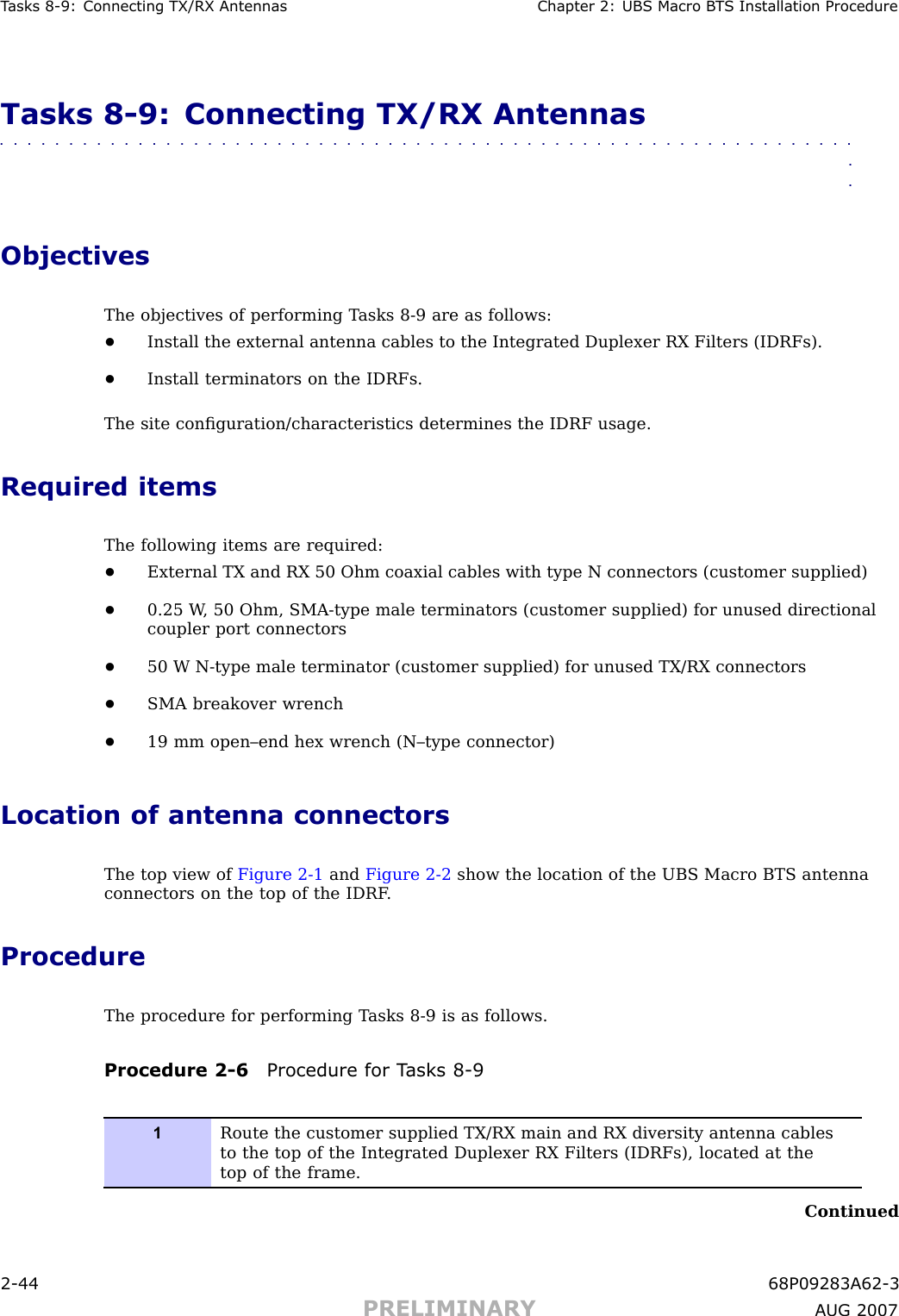 T asks 8 -9: Connecting TX/RX Antennas Chapter 2: UBS Macro B T S Installation ProcedureTasks 8 -9: Connecting TX/RX Antennas■■■■■■■■■■■■■■■■■■■■■■■■■■■■■■■■■■■■■■■■■■■■■■■■■■■■■■■■■■■■■■■■ObjectivesThe objectives of performing T asks 8 -9 are as follows:•Install the external antenna cables to the Integrated Duplexer RX Filters (IDRFs).•Install terminators on the IDRFs.The site conﬁguration/characteristics determines the IDRF usage.Required itemsThe following items are required:•External TX and RX 50 Ohm coaxial cables with type N connectors (customer supplied)•0.25 W , 50 Ohm, SMA -type male terminators (customer supplied) for unused directionalcoupler port connectors•50 W N -type male terminator (customer supplied) for unused TX/RX connectors•SMA breakover wrench•19 mm open–end hex wrench (N–type connector)Location of antenna connectorsThe top view of Figure 2 -1 and Figure 2 -2 show the location of the UBS Macro BTS antennaconnectors on the top of the IDRF .ProcedureThe procedure for performing T asks 8 -9 is as follows.Procedure 2 -6 Procedure for T asks 8 -91Route the customer supplied TX/RX main and RX diversity antenna cablesto the top of the Integrated Duplexer RX Filters (IDRFs), located at thetop of the frame.Continued2 -44 68P09283A62 -3PRELIMINARY A UG 2007