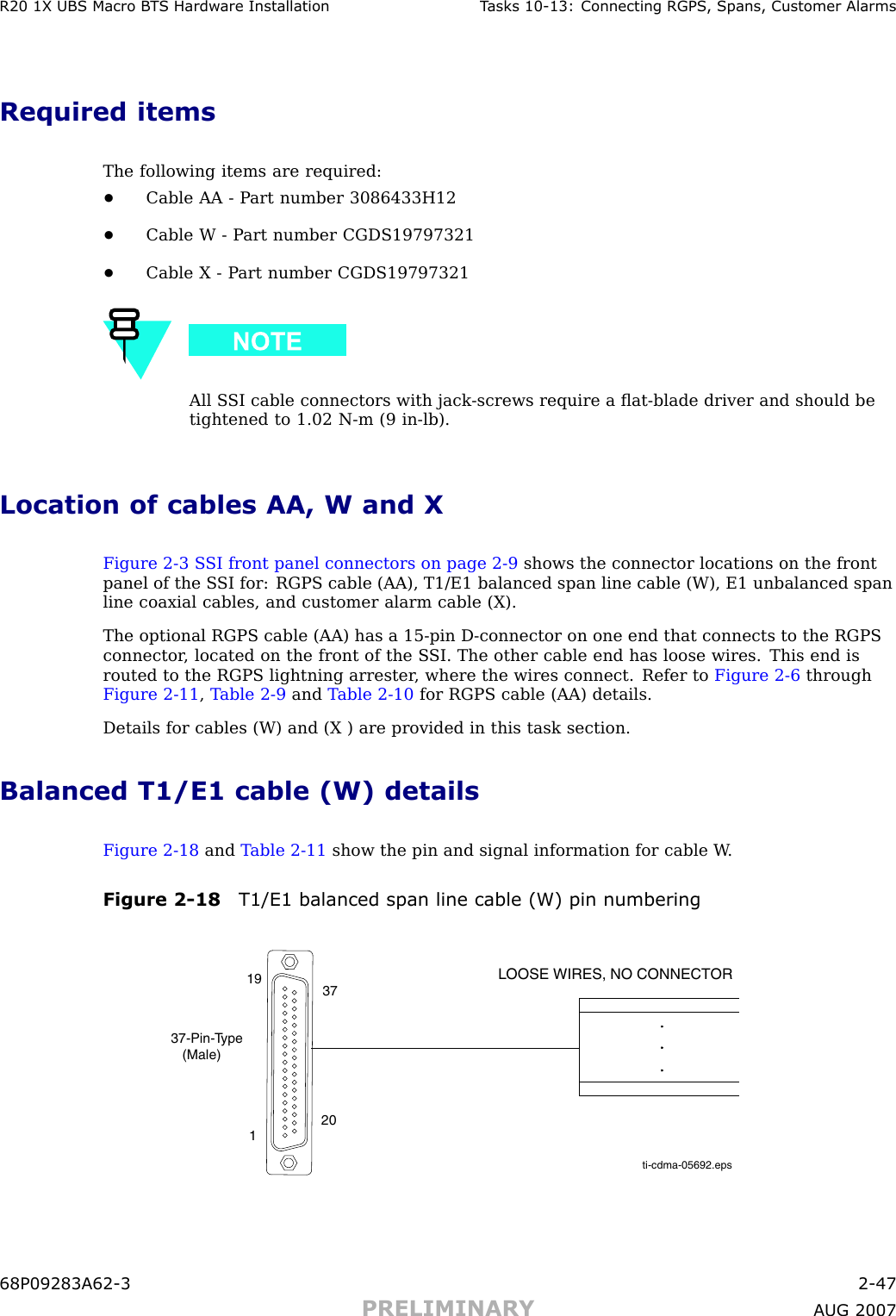 R20 1X UBS Macro B T S Hardw are Installation T asks 10 -13: Connecting RGPS , Spans, Customer AlarmsRequired itemsThe following items are required:•Cable AA - P art number 3086433H12•Cable W - P art number CGDS19797321•Cable X - P art number CGDS19797321All S SI cable connectors with jack -screws require a ﬂat -blade driver and should betightened to 1.02 N -m (9 in -lb).Location of cables AA, W and XFigure 2 -3 S SI front panel connectors on page 2 - 9 shows the connector locations on the frontpanel of the S SI for: RGPS cable (AA), T1/E1 balanced span line cable (W), E1 unbalanced spanline coaxial cables, and customer alarm cable (X).The optional RGPS cable (AA) has a 15 -pin D -connector on one end that connects to the RGPSconnector , located on the front of the S SI. The other cable end has loose wires. This end isrouted to the RGPS lightning arrester , where the wires connect. Refer to Figure 2 -6 throughFigure 2 -11 ,T able 2 -9 and T able 2 -10 for RGPS cable (AA) details.Details for cables (W) and (X ) are provided in this task section.Balanced T1/E1 cable (W) detailsFigure 2 -18 and T able 2 -11 show the pin and signal information for cable W .Figure 2 -18 T1/E1 balanced span line cable (W) pin numberingti-cdma-05692.epsLOOSE WIRES, NO CONNECTOR37-Pin-Type   (Male)119 372068P09283A62 -3 2 -47PRELIMINARY A UG 2007