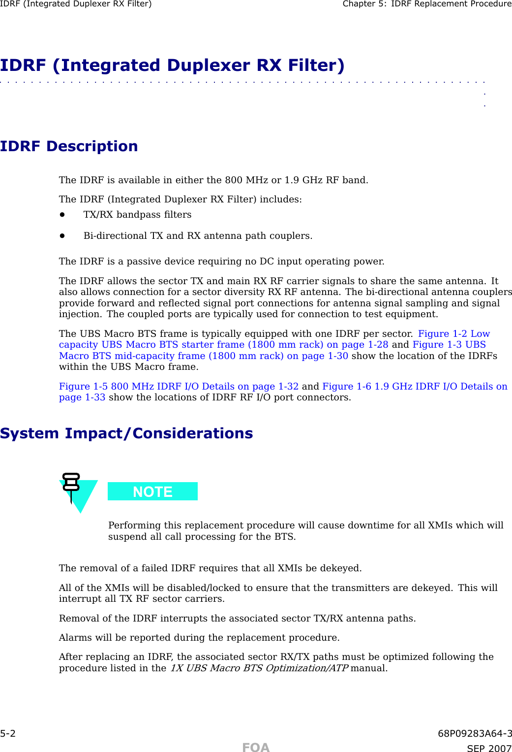 IDRF (Integr ated Duplex er RX Filter) Chapter 5: IDRF R eplacement ProcedureIDRF (Integrated Duplexer RX Filter)■■■■■■■■■■■■■■■■■■■■■■■■■■■■■■■■■■■■■■■■■■■■■■■■■■■■■■■■■■■■■■■■IDRF DescriptionThe IDRF is available in either the 800 MHz or 1.9 GHz RF band.The IDRF (Integrated Duplexer RX Filter) includes:•TX/RX bandpass ﬁlters•Bi -directional TX and RX antenna path couplers.The IDRF is a passive device requiring no DC input operating power .The IDRF allows the sector TX and main RX RF carrier signals to share the same antenna. Italso allows connection for a sector diversity RX RF antenna. The bi -directional antenna couplersprovide forward and reﬂected signal port connections for antenna signal sampling and signalinjection. The coupled ports are typically used for connection to test equipment.The UBS Macro BTS frame is typically equipped with one IDRF per sector . Figure 1 -2 Lowcapacity UBS Macro BTS starter frame (1800 mm rack) on page 1 - 28 and Figure 1 -3 UBSMacro BTS mid -capacity frame (1800 mm rack) on page 1 - 30 show the location of the IDRFswithin the UBS Macro frame.Figure 1 -5 800 MHz IDRF I/O Details on page 1 - 32 and Figure 1 -6 1.9 GHz IDRF I/O Details onpage 1 - 33 show the locations of IDRF RF I/O port connectors.System Impact/ConsiderationsP erforming this replacement procedure will cause downtime for all XMIs which willsuspend all call processing for the BTS .The removal of a failed IDRF requires that all XMIs be dekeyed.All of the XMIs will be disabled/locked to ensure that the transmitters are dekeyed. This willinterrupt all TX RF sector carriers.Removal of the IDRF interrupts the associated sector TX/RX antenna paths.Alarms will be reported during the replacement procedure.A fter replacing an IDRF , the associated sector RX/TX paths must be optimized following theprocedure listed in the1X UBS Macro BTS Optimization/A TPmanual.5 -2 68P09283A64 -3FOA SEP 2007