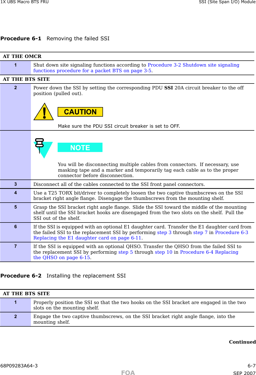 1X UBS Macro B T S FRU S SI (Site Span I/O) ModuleProcedure 6 -1 R emo ving the failed S SIA T THE OMCR1Shut down site signaling functions according to Procedure 3-2 Shutdown site signalingfunctions procedure for a packet BTS on page 3- 5 .A T THE BTS SITE2P ower down the S SI by setting the corresponding PDU S SI 20A circuit breaker to the offposition (pulled out).Mak e sure the PDU S SI circuit break er is set to OFF .Y ou will be disconnecting multiple cables from connectors. If necessary , usemasking tape and a marker and temporarily tag each cable as to the properconnector before disconnection.3Disconnect all of the cables connected to the S SI front panel connectors.4Use a T25 TORX bit/driver to completely loosen the two captive thumbscrews on the S SIbracket right angle ﬂange. Disengage the thumbscrews from the mounting shelf .5Grasp the S SI bracket right angle ﬂange. Slide the S SI toward the middle of the mountingshelf until the S SI bracket hooks are disengaged from the two slots on the shelf . Pull theS SI out of the shelf .6If the S SI is equipped with an optional E1 daughter card. Transfer the E1 daughter card fromthe failed S SI to the replacement S SI by performing step 3 through step 7 in Procedure 6-3Replacing the E1 daughter card on page 6- 11 .7If the S SI is equipped with an optional QHSO . Transfer the QHSO from the failed S SI tothe replacement S SI by performing step 5 through step 10 in Procedure 6-4 Replacingthe QHSO on page 6- 15 .Procedure 6 -2 Installing the replacement S SIA T THE BTS SITE1Properly position the S SI so that the two hooks on the S SI bracket are engaged in the twoslots on the mounting shelf .2Engage the two captive thumbscrews, on the S SI bracket right angle ﬂange, into themounting shelf .Continued68P09283A64 -3 6 -7FOA SEP 2007