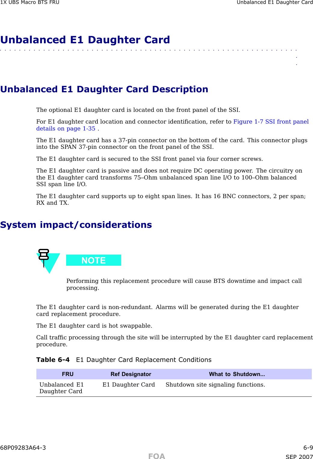 1X UBS Macro B T S FRU Unbalanced E1 Daughter CardUnbalanced E1 Daughter Card■■■■■■■■■■■■■■■■■■■■■■■■■■■■■■■■■■■■■■■■■■■■■■■■■■■■■■■■■■■■■■■■Unbalanced E1 Daughter Card DescriptionThe optional E1 daughter card is located on the front panel of the S SI.F or E1 daughter card location and connector identiﬁcation, refer to Figure 1 -7 S SI front paneldetails on page 1 - 35 .The E1 daughter card has a 37 -pin connector on the bottom of the card. This connector plugsinto the SP AN 37 -pin connector on the front panel of the S SI.The E1 daughter card is secured to the S SI front panel via four corner screws.The E1 daughter card is passive and does not require DC operating power . The circuitry onthe E1 daughter card transforms 75–Ohm unbalanced span line I/O to 100–Ohm balancedS SI span line I/O .The E1 daughter card supports up to eight span lines. It has 16 BNC connectors, 2 per span;RX and TX.System impact/considerationsP erforming this replacement procedure will cause BTS downtime and impact callprocessing.The E1 daughter card is non -redundant. Alarms will be generated during the E1 daughtercard replacement procedure.The E1 daughter card is hot swappable.Call trafﬁc processing through the site will be interrupted by the E1 daughter card replacementprocedure.Table 6 -4 E1 Daughter Card R eplacement ConditionsFRURef Designator What to Shutdown...Unbalanced E1Daughter CardE1 Daughter Card Shutdown site signaling functions.68P09283A64 -3 6 -9FOA SEP 2007