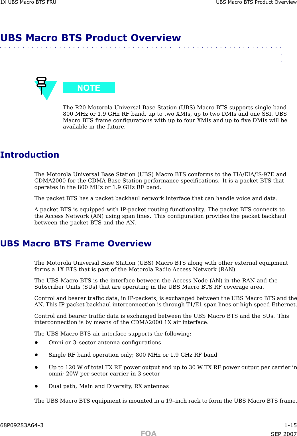 1X UBS Macro B T S FRU UBS Macro B T S Product Ov erviewUBS Macro BTS Product Overview■■■■■■■■■■■■■■■■■■■■■■■■■■■■■■■■■■■■■■■■■■■■■■■■■■■■■■■■■■■■■■■■The R20 Motorola Universal Base Station (UBS) Macro BTS supports single band800 MHz or 1.9 GHz RF band, up to two XMIs, up to two DMIs and one S SI. UBSMacro BTS frame conﬁgurations with up to four XMIs and up to ﬁve DMIs will beavailable in the future.IntroductionThe Motorola Universal Base Station (UBS) Macro BTS conforms to the TIA/EIA/IS -97E andCDMA2000 for the CDMA Base Station performance speciﬁcations. It is a packet BTS thatoperates in the 800 MHz or 1.9 GHz RF band.The packet BTS has a packet backhaul network interface that can handle voice and data.A packet BTS is equipped with IP -packet routing functionality . The packet BTS connects tothe Access Network (AN) using span lines. This conﬁguration provides the packet backhaulbetween the packet BTS and the AN .UBS Macro BTS Frame OverviewThe Motorola Universal Base Station (UBS) Macro BTS along with other external equipmentforms a 1X BTS that is part of the Motorola R adio Access Network (RAN).The UBS Macro BTS is the interface between the Access Node (AN) in the RAN and theSubscriber Units (SUs) that are operating in the UBS Macro BTS RF coverage area.Control and bearer trafﬁc data, in IP -packets, is exchanged between the UBS Macro BTS and theAN . This IP -packet backhaul interconnection is through T1/E1 span lines or high -speed Ethernet.Control and bearer trafﬁc data is exchanged between the UBS Macro BTS and the SUs. Thisinterconnection is by means of the CDMA2000 1X air interface.The UBS Macro BTS air interface supports the following:•Omni or 3–sector antenna conﬁgurations•Single RF band operation only; 800 MHz or 1.9 GHz RF band•Up to 120 W of total TX RF power output and up to 30 W TX RF power output per carrier inomni; 20W per sector -carrier in 3 sector•Dual path, Main and Diversity , RX antennasThe UBS Macro BTS equipment is mounted in a 19–inch rack to form the UBS Macro BTS frame.68P09283A64 -3 1 -15FOA SEP 2007