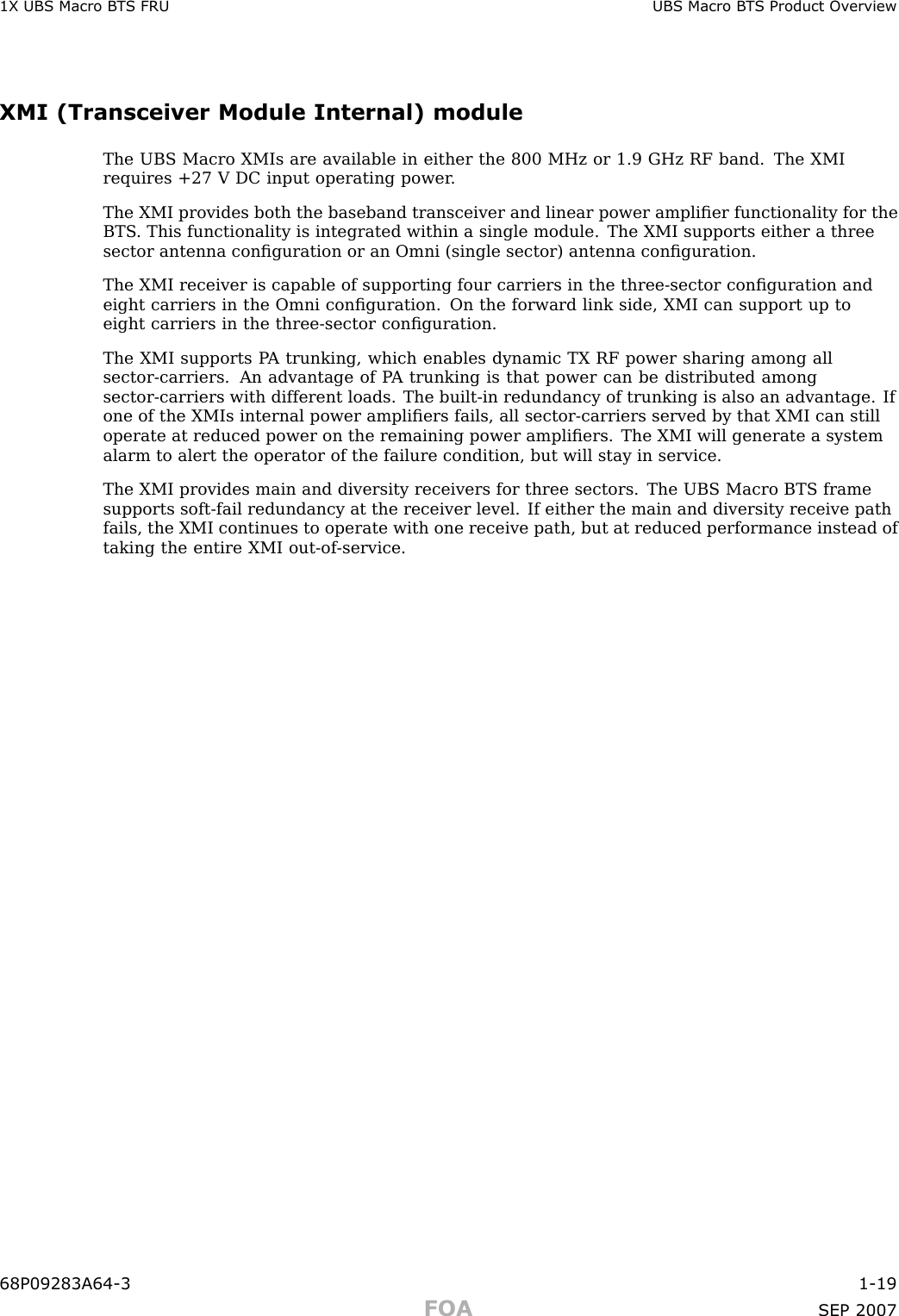 1X UBS Macro B T S FRU UBS Macro B T S Product Ov erviewXMI (Transceiver Module Internal) moduleThe UBS Macro XMIs are available in either the 800 MHz or 1.9 GHz RF band. The XMIrequires +27 V DC input operating power .The XMI provides both the baseband transceiver and linear power ampliﬁer functionality for theBTS . This functionality is integrated within a single module. The XMI supports either a threesector antenna conﬁguration or an Omni (single sector) antenna conﬁguration.The XMI receiver is capable of supporting four carriers in the three -sector conﬁguration andeight carriers in the Omni conﬁguration. On the forward link side, XMI can support up toeight carriers in the three -sector conﬁguration.The XMI supports P A trunking, which enables dynamic TX RF power sharing among allsector -carriers. An advantage of P A trunking is that power can be distributed amongsector -carriers with different loads. The built -in redundancy of trunking is also an advantage. Ifone of the XMIs internal power ampliﬁers fails, all sector -carriers served by that XMI can stilloperate at reduced power on the remaining power ampliﬁers. The XMI will generate a systemalarm to alert the operator of the failure condition, but will stay in service.The XMI provides main and diversity receivers for three sectors. The UBS Macro BTS framesupports soft -fail redundancy at the receiver level. If either the main and diversity receive pathfails, the XMI continues to operate with one receive path, but at reduced performance instead oftaking the entire XMI out -of -service.68P09283A64 -3 1 -19FOA SEP 2007