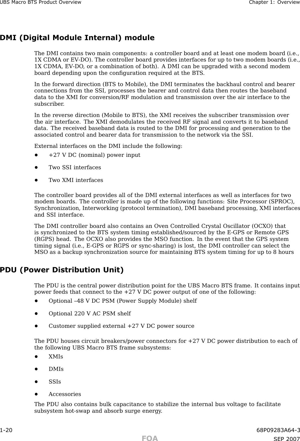 UBS Macro B T S Product Ov erview Chapter 1: Ov erviewDMI (Digital Module Internal) moduleThe DMI contains two main components: a controller board and at least one modem board (i.e.,1X CDMA or EV -DO). The controller board provides interfaces for up to two modem boards (i.e.,1X CDMA, EV -DO , or a combination of both). A DMI can be upgraded with a second modemboard depending upon the conﬁguration required at the BTS .In the forward direction (BTS to Mobile), the DMI terminates the backhaul control and bearerconnections from the S SI, processes the bearer and control data then routes the basebanddata to the XMI for conversion/RF modulation and transmission over the air interface to thesubscriber .In the reverse direction (Mobile to BTS), the XMI receives the subscriber transmission overthe air interface. The XMI demodulates the received RF signal and converts it to basebanddata. The received baseband data is routed to the DMI for processing and generation to theassociated control and bearer data for transmission to the network via the S SI.External interfaces on the DMI include the following:•+27 V DC (nominal) power input•T wo S SI interfaces•T wo XMI interfacesThe controller board provides all of the DMI external interfaces as well as interfaces for twomodem boards. The controller is made up of the following functions: Site Processor (SPROC),Synchronization, Interworking (protocol termination), DMI baseband processing, XMI interfacesand S SI interface.The DMI controller board also contains an Oven Controlled Crystal Oscillator (OCX O) thatis synchronized to the BTS system timing established/sourced by the E -GPS or Remote GPS(RGPS) head. The OCX O also provides the MSO function. In the event that the GPS systemtiming signal (i.e., E -GPS or RGPS or sync -sharing) is lost, the DMI controller can select theMSO as a backup synchronization source for maintaining BTS system timing for up to 8 hoursPDU (Power Distribution Unit)The PDU is the central power distribution point for the UBS Macro BTS frame. It contains inputpower feeds that connect to the +27 V DC power output of one of the following:•Optional –48 V DC PSM (P ower Supply Module) shelf•Optional 220 V AC PSM shelf•Customer supplied external +27 V DC power sourceThe PDU houses circuit breakers/power connectors for +27 V DC power distribution to each ofthe following UBS Macro BTS frame subsystems:•XMIs•DMIs•S SIs•AccessoriesThe PDU also contains bulk capacitance to stabilize the internal bus voltage to facilitatesubsystem hot -swap and absorb surge energy .1 -20 68P09283A64 -3FOA SEP 2007