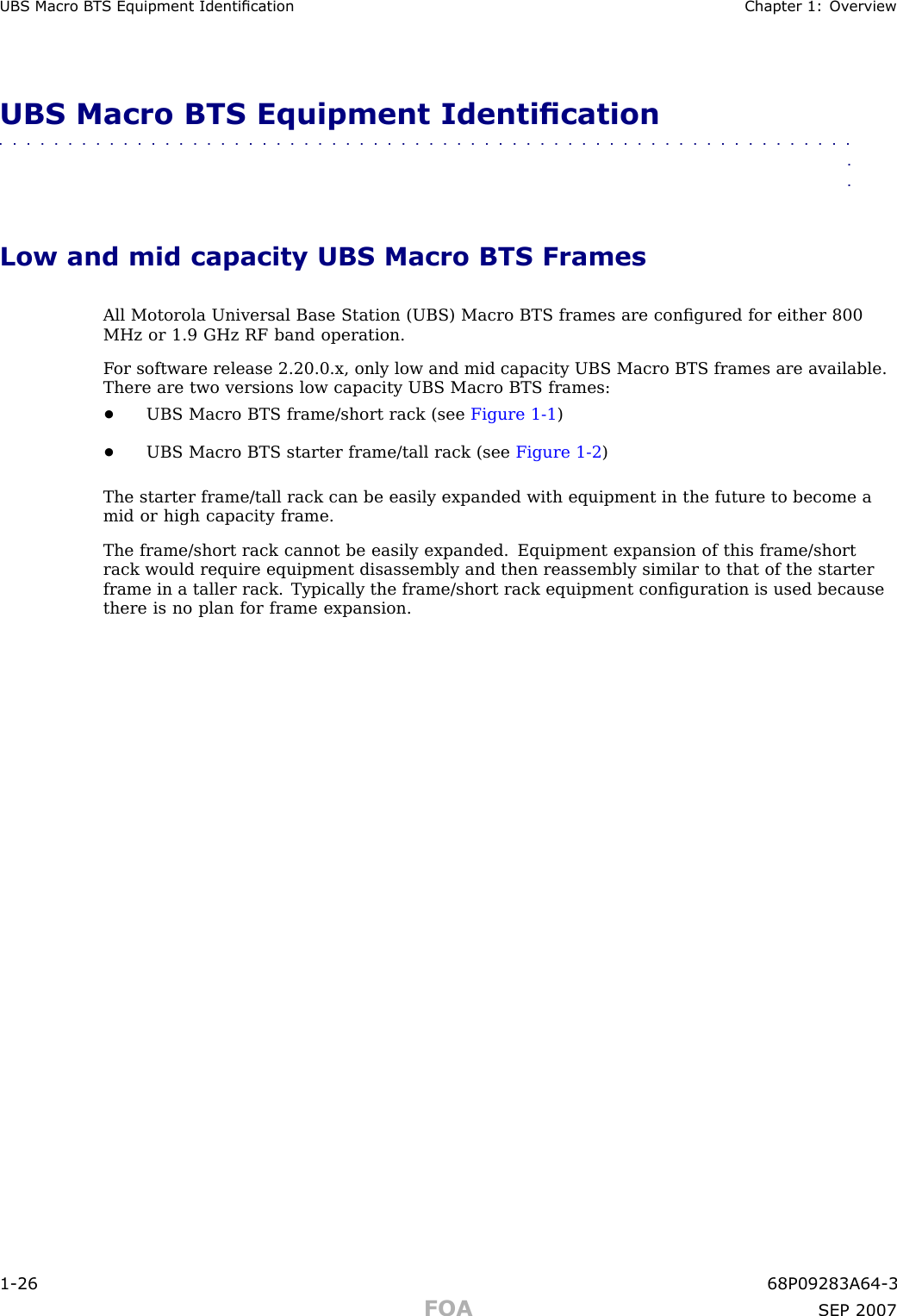 UBS Macro B T S Equipment Identication Chapter 1: Ov erviewUBS Macro BTS Equipment Identication■■■■■■■■■■■■■■■■■■■■■■■■■■■■■■■■■■■■■■■■■■■■■■■■■■■■■■■■■■■■■■■■Low and mid capacity UBS Macro BTS FramesAll Motorola Universal Base Station (UBS) Macro BTS frames are conﬁgured for either 800MHz or 1.9 GHz RF band operation.F or software release 2.20.0.x, only low and mid capacity UBS Macro BTS frames are available.There are two versions low capacity UBS Macro BTS frames:•UBS Macro BTS frame/short rack (see Figure 1 -1 )•UBS Macro BTS starter frame/tall rack (see Figure 1 -2 )The starter frame/tall rack can be easily expanded with equipment in the future to become amid or high capacity frame.The frame/short rack cannot be easily expanded. Equipment expansion of this frame/shortrack would require equipment disassembly and then reassembly similar to that of the starterframe in a taller rack. Typically the frame/short rack equipment conﬁguration is used becausethere is no plan for frame expansion.1 -26 68P09283A64 -3FOA SEP 2007