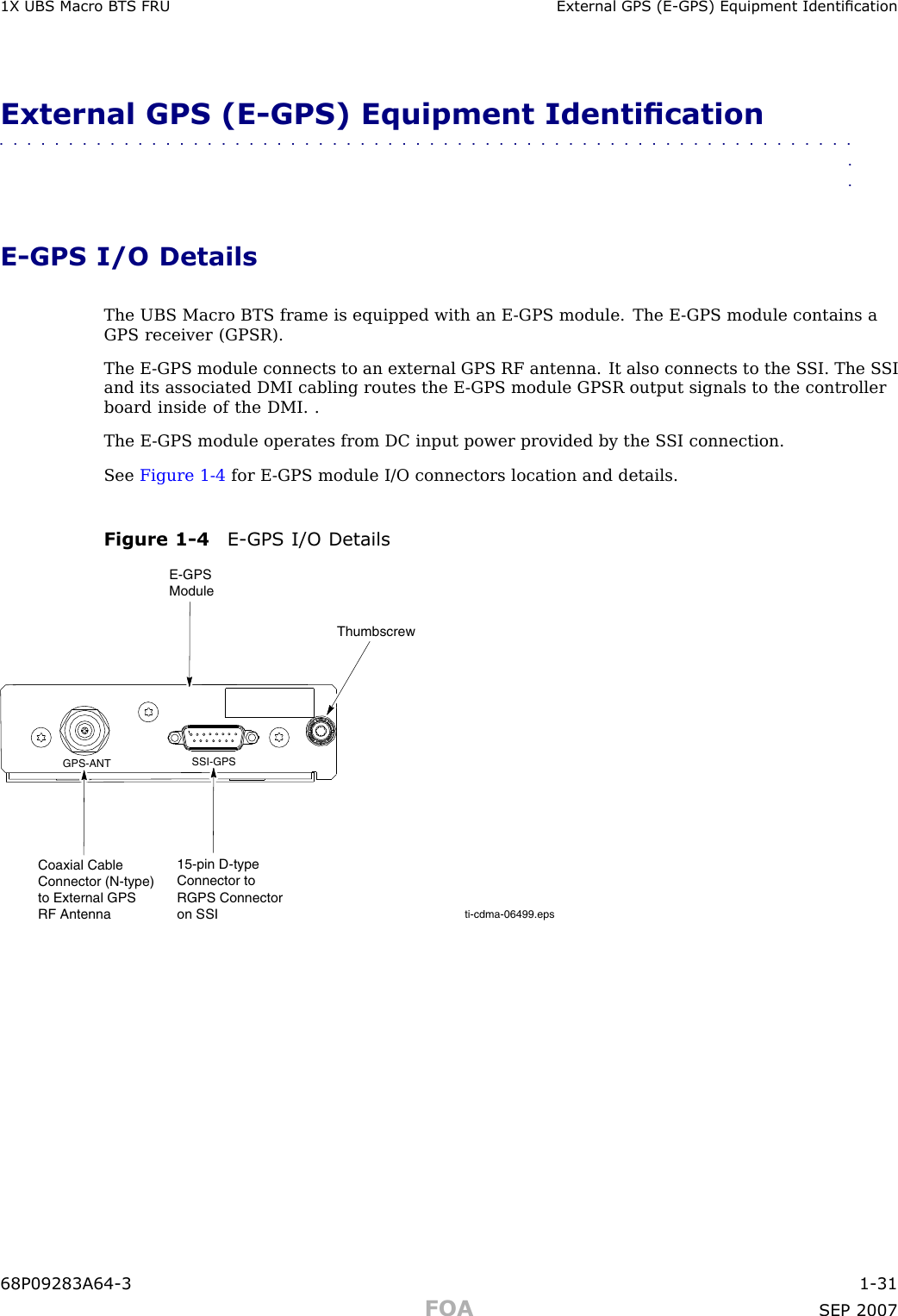 1X UBS Macro B T S FRU External GPS (E -GPS) Equipment IdenticationExternal GPS (E -GPS) Equipment Identication■■■■■■■■■■■■■■■■■■■■■■■■■■■■■■■■■■■■■■■■■■■■■■■■■■■■■■■■■■■■■■■■E -GPS I/O DetailsThe UBS Macro BTS frame is equipped with an E -GPS module. The E -GPS module contains aGPS receiver (GPSR).The E -GPS module connects to an external GPS RF antenna. It also connects to the S SI. The S SIand its associated DMI cabling routes the E -GPS module GPSR output signals to the controllerboard inside of the DMI. .The E -GPS module operates from DC input power provided by the S SI connection.See Figure 1 -4 for E -GPS module I/O connectors location and details.Figure 1 -4 E -GPS I/O Detailsti-cdma-06499.epsGPS-ANT SSI-GPSThumbscrewE-GPS Module15-pin D-type Connector to RGPS Connectoron SSI Coaxial Cable Connector (N-type) to External GPS RF Antenna68P09283A64 -3 1 -31FOA SEP 2007