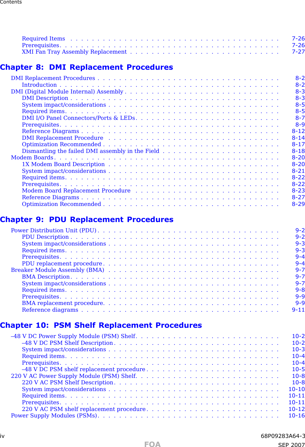 ContentsRequired Items ....................................... 7 - 26Prerequisites ......................................... 7 - 26XMI F an Tray Assembly Replacement . . . . . . . . . . . . . . . . . . . . . . . . . . . . 7 - 27Chapter 8: DMI Replacement ProceduresDMI Replacement Procedures . . . . . . . . . . . . . . . . . . . . . . . . . . . . . . . . . . 8 - 2Introduction ......................................... 8 - 2DMI (Digital Module Internal) Assembly . . . . . . . . . . . . . . . . . . . . . . . . . . . . . 8 - 3DMI Description ....................................... 8 - 3System impact/considerations . . . . . . . . . . . . . . . . . . . . . . . . . . . . . . . . 8 - 5Required items ........................................ 8 - 5DMI I/O P anel Connectors/P orts &amp; LEDs . . . . . . . . . . . . . . . . . . . . . . . . . . . 8 - 7Prerequisites ......................................... 8 - 9Reference Diagrams ..................................... 8 - 12DMI Replacement Procedure . . . . . . . . . . . . . . . . . . . . . . . . . . . . . . . . 8 - 14Optimization Recommended . . . . . . . . . . . . . . . . . . . . . . . . . . . . . . . . . 8 - 17Dismantling the failed DMI assembly in the Field . . . . . . . . . . . . . . . . . . . . . . 8 - 18Modem Boards .......................................... 8 - 201X Modem Board Description . . . . . . . . . . . . . . . . . . . . . . . . . . . . . . . . 8 - 20System impact/considerations . . . . . . . . . . . . . . . . . . . . . . . . . . . . . . . . 8 - 21Required items ........................................ 8 - 22Prerequisites ......................................... 8 - 22Modem Board Replacement Procedure . . . . . . . . . . . . . . . . . . . . . . . . . . . 8 - 23Reference Diagrams ..................................... 8 - 27Optimization Recommended . . . . . . . . . . . . . . . . . . . . . . . . . . . . . . . . . 8 - 29Chapter 9: PDU Replacement ProceduresP ower Distribution Unit (PDU) . . . . . . . . . . . . . . . . . . . . . . . . . . . . . . . . . . 9 - 2PDU Description ....................................... 9 - 2System impact/considerations . . . . . . . . . . . . . . . . . . . . . . . . . . . . . . . . 9 - 3Required items ........................................ 9 - 3Prerequisites ......................................... 9 - 4PDU replacement procedure . . . . . . . . . . . . . . . . . . . . . . . . . . . . . . . . . 9 - 4Breaker Module Assembly (BMA) . . . . . . . . . . . . . . . . . . . . . . . . . . . . . . . . 9 - 7BMA Description ....................................... 9 - 7System impact/considerations . . . . . . . . . . . . . . . . . . . . . . . . . . . . . . . . 9 - 7Required items ........................................ 9 - 8Prerequisites ......................................... 9 - 9BMA replacement procedure . . . . . . . . . . . . . . . . . . . . . . . . . . . . . . . . . 9 - 9Reference diagrams ..................................... 9 - 11Chapter 10: PSM Shelf Replacement Procedures–48 V DC P ower Supply Module (PSM) Shelf . . . . . . . . . . . . . . . . . . . . . . . . . . . 10 - 2–48 V DC PSM Shelf Description . . . . . . . . . . . . . . . . . . . . . . . . . . . . . . . 10 - 2System impact/considerations . . . . . . . . . . . . . . . . . . . . . . . . . . . . . . . . 10 - 3Required items ........................................ 10 - 4Prerequisites ......................................... 10 - 4–48 V DC PSM shelf replacement procedure . . . . . . . . . . . . . . . . . . . . . . . . . 10 - 5220 V AC P ower Supply Module (PSM) Shelf . . . . . . . . . . . . . . . . . . . . . . . . . . . 10 - 8220 V AC PSM Shelf Description . . . . . . . . . . . . . . . . . . . . . . . . . . . . . . . 10 - 8System impact/considerations . . . . . . . . . . . . . . . . . . . . . . . . . . . . . . . . 10 - 10Required items ........................................ 10 - 11Prerequisites ......................................... 10 - 11220 V AC PSM shelf replacement procedure . . . . . . . . . . . . . . . . . . . . . . . . . 10 - 12P ower Supply Modules (PSMs) . . . . . . . . . . . . . . . . . . . . . . . . . . . . . . . . . . 10 - 16iv 68P09283A64 -3FOA SEP 2007