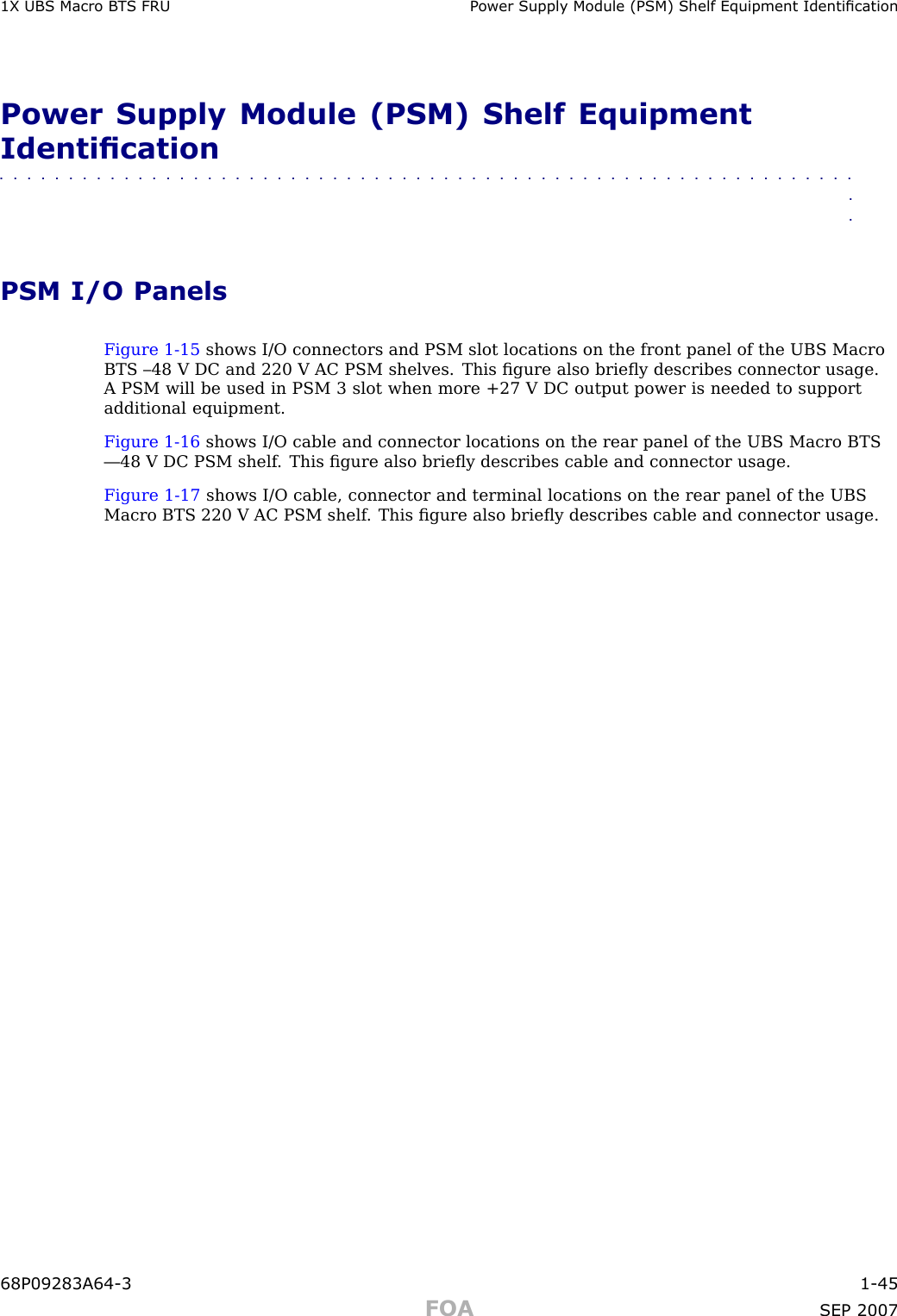 1X UBS Macro B T S FRU P ower Supply Module (PSM) Shelf Equipment IdenticationPower Supply Module (PSM) Shelf EquipmentIdentication■■■■■■■■■■■■■■■■■■■■■■■■■■■■■■■■■■■■■■■■■■■■■■■■■■■■■■■■■■■■■■■■PSM I/O PanelsFigure 1 -15 shows I/O connectors and PSM slot locations on the front panel of the UBS MacroBTS –48 V DC and 220 V AC PSM shelves. This ﬁgure also brieﬂy describes connector usage.A PSM will be used in PSM 3 slot when more +27 V DC output power is needed to supportadditional equipment.Figure 1 -16 shows I/O cable and connector locations on the rear panel of the UBS Macro BTS—48 V DC PSM shelf . This ﬁgure also brieﬂy describes cable and connector usage.Figure 1 -17 shows I/O cable, connector and terminal locations on the rear panel of the UBSMacro BTS 220 V AC PSM shelf . This ﬁgure also brieﬂy describes cable and connector usage.68P09283A64 -3 1 -45FOA SEP 2007