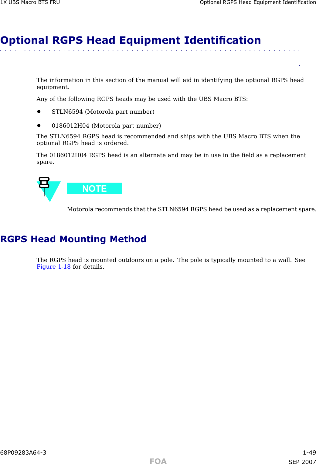 1X UBS Macro B T S FRU Optional RGPS Head Equipment IdenticationOptional RGPS Head Equipment Identication■■■■■■■■■■■■■■■■■■■■■■■■■■■■■■■■■■■■■■■■■■■■■■■■■■■■■■■■■■■■■■■■The information in this section of the manual will aid in identifying the optional RGPS headequipment.Any of the following RGPS heads may be used with the UBS Macro BTS:•STLN6594 (Motorola part number)•0186012H04 (Motorola part number)The STLN6594 RGPS head is recommended and ships with the UBS Macro BTS when theoptional RGPS head is ordered.The 0186012H04 RGPS head is an alternate and may be in use in the ﬁeld as a replacementspare.Motorola recommends that the STLN6594 RGPS head be used as a replacement spare.RGPS Head Mounting MethodThe RGPS head is mounted outdoors on a pole. The pole is typically mounted to a wall. SeeFigure 1 -18 for details.68P09283A64 -3 1 -49FOA SEP 2007