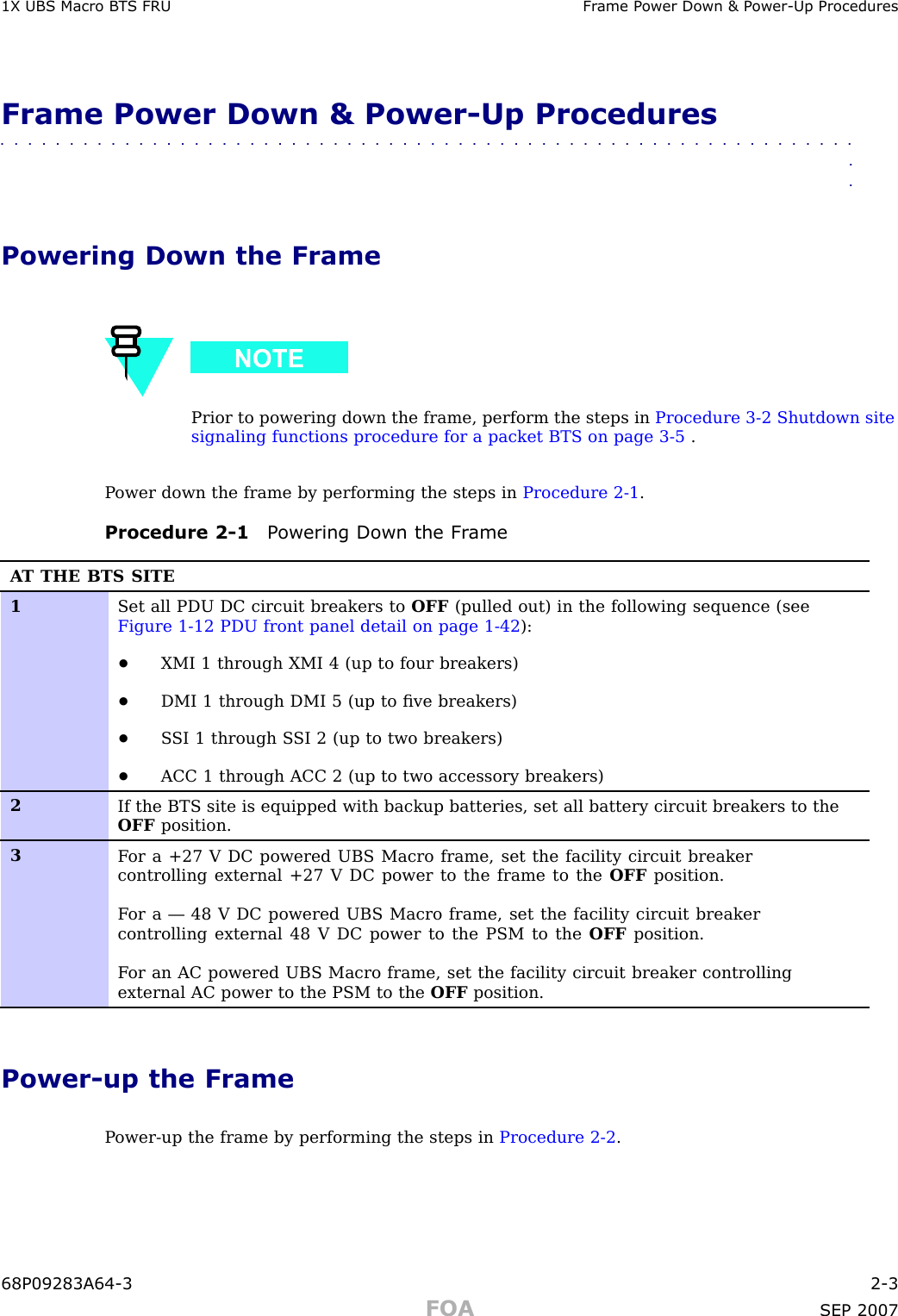 1X UBS Macro B T S FRU Fr ame P ower Down &amp; P ower -Up ProceduresFrame Power Down &amp; Power -Up Procedures■■■■■■■■■■■■■■■■■■■■■■■■■■■■■■■■■■■■■■■■■■■■■■■■■■■■■■■■■■■■■■■■Powering Down the FramePrior to powering down the frame, perform the steps in Procedure 3 -2 Shutdown sitesignaling functions procedure for a packet BTS on page 3 - 5 .P ower down the frame by performing the steps in Procedure 2 -1 .Procedure 2 -1 P owering Down the Fr ameA T THE BTS SITE1Set all PDU DC circuit breakers to OFF (pulled out) in the following sequence (seeFigure 1-12 PDU front panel detail on page 1- 42 ):•XMI 1 through XMI 4 (up to four breakers)•DMI 1 through DMI 5 (up to ﬁve breakers)•S SI 1 through S SI 2 (up to two breakers)•ACC 1 through ACC 2 (up to two accessory breakers)2If the BTS site is equipped with backup batteries, set all battery circuit breakers to theOFF position.3F or a +27 V DC powered UBS Macro frame, set the facility circuit breakercontrolling external +27 V DC power to the frame to the OFF position.F or a — 48 V DC powered UBS Macro frame, set the facility circuit breakercontrolling external 48 V DC power to the PSM to the OFF position.F or an AC powered UBS Macro frame, set the facility circuit breaker controllingexternal AC power to the PSM to the OFF position.Power -up the FrameP ower -up the frame by performing the steps in Procedure 2 -2 .68P09283A64 -3 2 -3FOA SEP 2007