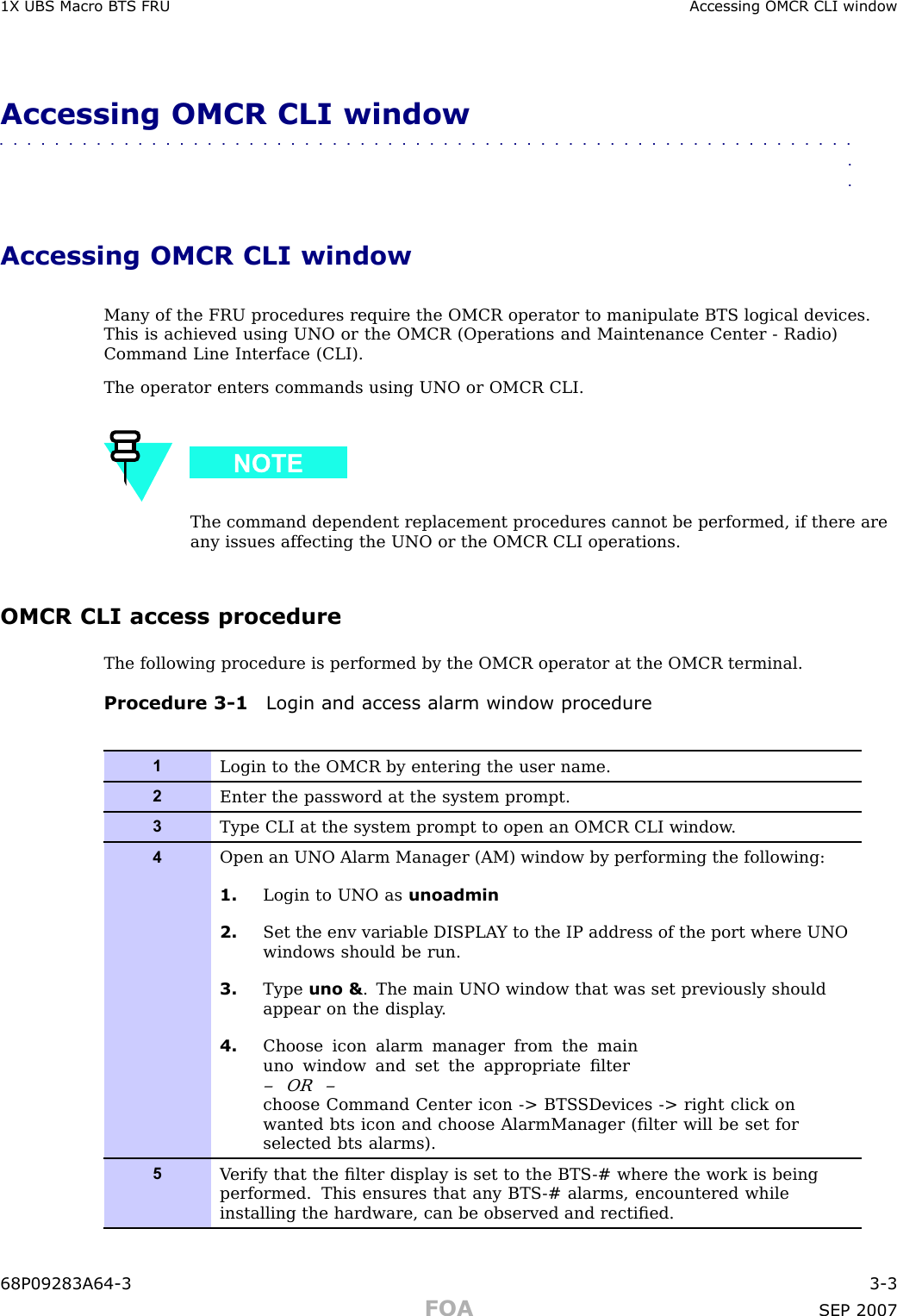 1X UBS Macro B T S FRU Accessing OMCR CLI windowAccessing OMCR CLI window■■■■■■■■■■■■■■■■■■■■■■■■■■■■■■■■■■■■■■■■■■■■■■■■■■■■■■■■■■■■■■■■Accessing OMCR CLI windowMany of the FRU procedures require the OMCR operator to manipulate BTS logical devices.This is achieved using UNO or the OMCR (Operations and Maintenance Center - R adio)Command Line Interface (CLI).The operator enters commands using UNO or OMCR CLI.The command dependent replacement procedures cannot be performed, if there areany issues affecting the UNO or the OMCR CLI operations.OMCR CLI access procedureThe following procedure is performed by the OMCR operator at the OMCR terminal.Procedure 3 -1 Login and access alarm window procedure1Login to the OMCR by entering the user name.2Enter the password at the system prompt.3Type CLI at the system prompt to open an OMCR CLI window .4Open an UNO Alarm Manager (AM) window by performing the following:1. Login to UNO as unoadmin2. Set the env variable DISPLA Y to the IP address of the port where UNOwindows should be run.3. Type uno &amp; . The main UNO window that was set previously shouldappear on the display .4. Choose icon alarm manager from the mainuno window and set the appropriate ﬁlter– OR –choose Command Center icon -&gt; BTS SDevices -&gt; right click onwanted bts icon and choose AlarmManager (ﬁlter will be set forselected bts alarms).5V erify that the ﬁlter display is set to the BTS -# where the work is beingperformed. This ensures that any BTS -# alarms, encountered whileinstalling the hardware, can be observed and rectiﬁed.68P09283A64 -3 3 -3FOA SEP 2007