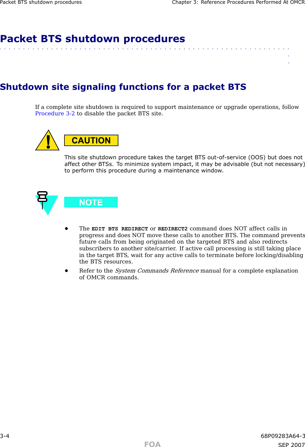 P ack et B T S shutdown procedures Chapter 3: R eference Procedures P erformed A t OMCRPacket BTS shutdown procedures■■■■■■■■■■■■■■■■■■■■■■■■■■■■■■■■■■■■■■■■■■■■■■■■■■■■■■■■■■■■■■■■Shutdown site signaling functions for a packet BTSIf a complete site shutdown is required to support maintenance or upgrade operations, followProcedure 3 -2 to disable the packet BTS site.This site shutdown procedure tak es the target B T S out -of -service (OOS) but does notaffect other B T Ss. T o minimiz e system impact, it ma y be advisable (but not necessary)to perform this procedure during a maintenance window .•The EDIT BTS REDIRECT or REDIRECT2 command does NOT affect calls inprogress and does NOT move these calls to another BTS . The command preventsfuture calls from being originated on the targeted BTS and also redirectssubscribers to another site/carrier . If active call processing is still taking placein the target BTS , wait for any active calls to terminate before locking/disablingthe BTS resources.•Refer to theSystem Commands Referencemanual for a complete explanationof OMCR commands.3 -4 68P09283A64 -3FOA SEP 2007