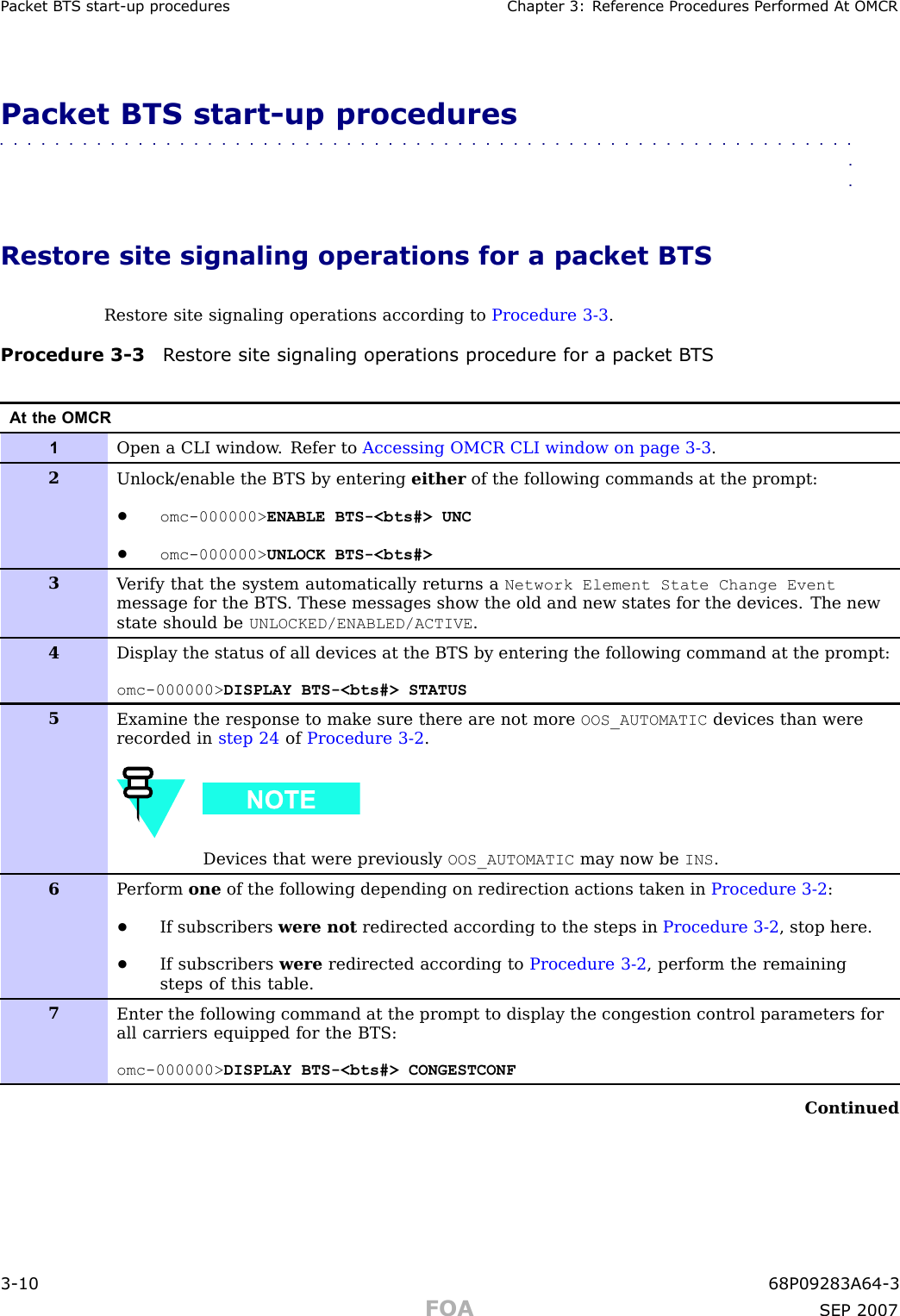 P ack et B T S start -up procedures Chapter 3: R eference Procedures P erformed A t OMCRPacket BTS start -up procedures■■■■■■■■■■■■■■■■■■■■■■■■■■■■■■■■■■■■■■■■■■■■■■■■■■■■■■■■■■■■■■■■Restore site signaling operations for a packet BTSRestore site signaling operations according to Procedure 3 -3 .Procedure 3 -3 R estore site signaling oper ations procedure for a pack et B T SAt the OMCR1Open a CLI window . Refer to Accessing OMCR CLI window on page 3- 3 .2Unlock/enable the BTS by entering either of the following commands at the prompt:•omc-000000&gt; ENABLE BTS-&lt;bts#&gt; UNC•omc-000000&gt; UNLOCK BTS-&lt;bts#&gt;3V erify that the system automatically returns a Network Element State Change Eventmessage for the BTS . These messages show the old and new states for the devices. The newstate should be UNLOCKED/ENABLED/ACTIVE .4Display the status of all devices at the BTS by entering the following command at the prompt:omc-000000&gt; DISPLAY BTS-&lt;bts#&gt; STATUS5Examine the response to make sure there are not more OOS_AUTOMATIC devices than wererecorded in step 24 of Procedure 3-2 .Devices that were previously OOS_AUTOMATIC may now be INS .6P erform one of the following depending on redirection actions taken in Procedure 3-2 :•If subscribers were not redirected according to the steps in Procedure 3-2 , stop here.•If subscribers were redirected according to Procedure 3-2 , perform the remainingsteps of this table.7Enter the following command at the prompt to display the congestion control parameters forall carriers equipped for the BTS:omc-000000&gt; DISPLAY BTS-&lt;bts#&gt; CONGESTCONFContinued3 -10 68P09283A64 -3FOA SEP 2007