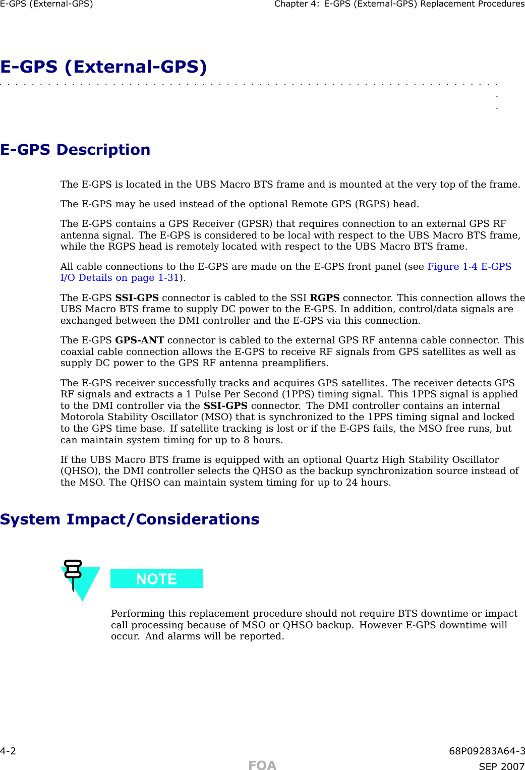 E -GPS (External -GPS) Chapter 4: E -GPS (External -GPS) R eplacement ProceduresE -GPS (External -GPS)■■■■■■■■■■■■■■■■■■■■■■■■■■■■■■■■■■■■■■■■■■■■■■■■■■■■■■■■■■■■■■■■E -GPS DescriptionThe E -GPS is located in the UBS Macro BTS frame and is mounted at the very top of the frame.The E -GPS may be used instead of the optional Remote GPS (RGPS) head.The E -GPS contains a GPS Receiver (GPSR) that requires connection to an external GPS RFantenna signal. The E -GPS is considered to be local with respect to the UBS Macro BTS frame,while the RGPS head is remotely located with respect to the UBS Macro BTS frame.All cable connections to the E -GPS are made on the E -GPS front panel (see Figure 1 -4 E -GPSI/O Details on page 1 - 31 ).The E -GPS S SI -GPS connector is cabled to the S SI RGPS connector . This connection allows theUBS Macro BTS frame to supply DC power to the E -GPS . In addition, control/data signals areexchanged between the DMI controller and the E -GPS via this connection.The E -GPS GPS -ANT connector is cabled to the external GPS RF antenna cable connector . Thiscoaxial cable connection allows the E -GPS to receive RF signals from GPS satellites as well assupply DC power to the GPS RF antenna preampliﬁers.The E -GPS receiver successfully tracks and acquires GPS satellites. The receiver detects GPSRF signals and extracts a 1 Pulse P er Second (1PPS) timing signal. This 1PPS signal is appliedto the DMI controller via the S SI -GPS connector . The DMI controller contains an internalMotorola Stability Oscillator (MSO) that is synchronized to the 1PPS timing signal and lockedto the GPS time base. If satellite tracking is lost or if the E -GPS fails, the MSO free runs, butcan maintain system timing for up to 8 hours.If the UBS Macro BTS frame is equipped with an optional Quartz High Stability Oscillator(QHSO), the DMI controller selects the QHSO as the backup synchronization source instead ofthe MSO . The QHSO can maintain system timing for up to 24 hours.System Impact/ConsiderationsP erforming this replacement procedure should not require BTS downtime or impactcall processing because of MSO or QHSO backup. However E -GPS downtime willoccur . And alarms will be reported.4 -2 68P09283A64 -3FOA SEP 2007