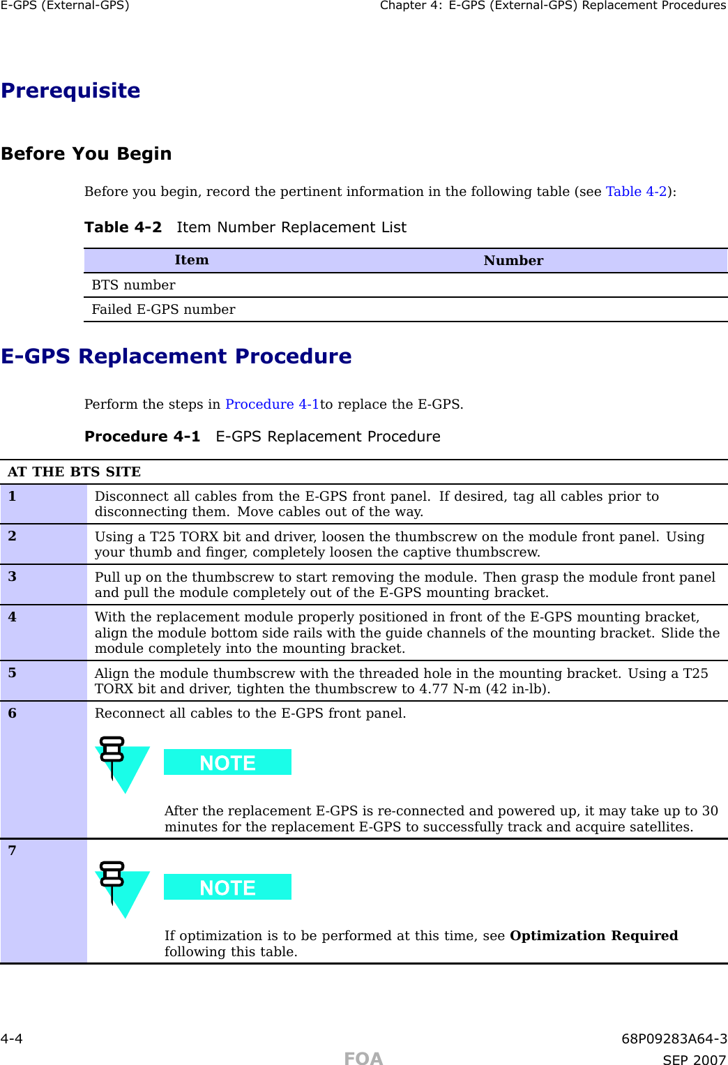E -GPS (External -GPS) Chapter 4: E -GPS (External -GPS) R eplacement ProceduresPrerequisiteBefore You BeginBefore you begin, record the pertinent information in the following table (see T able 4 -2 ):Table 4 -2 Item Number R eplacement ListItemNumberBTS numberF ailed E -GPS numberE -GPS Replacement ProcedureP erform the steps in Procedure 4 -1 to replace the E -GPS .Procedure 4 -1 E -GPS R eplacement ProcedureA T THE BTS SITE1Disconnect all cables from the E -GPS front panel. If desired, tag all cables prior todisconnecting them. Move cables out of the way .2Using a T25 TORX bit and driver , loosen the thumbscrew on the module front panel. Usingyour thumb and ﬁnger , completely loosen the captive thumbscrew .3Pull up on the thumbscrew to start removing the module. Then grasp the module front paneland pull the module completely out of the E -GPS mounting bracket.4W ith the replacement module properly positioned in front of the E -GPS mounting bracket,align the module bottom side rails with the guide channels of the mounting bracket. Slide themodule completely into the mounting bracket.5Align the module thumbscrew with the threaded hole in the mounting bracket. Using a T25TORX bit and driver , tighten the thumbscrew to 4.77 N-m (42 in-lb).6Reconnect all cables to the E -GPS front panel.A fter the replacement E -GPS is re-connected and powered up, it may take up to 30minutes for the replacement E -GPS to successfully track and acquire satellites.7If optimization is to be performed at this time, see Optimization Requiredfollowing this table.4 -4 68P09283A64 -3FOA SEP 2007
