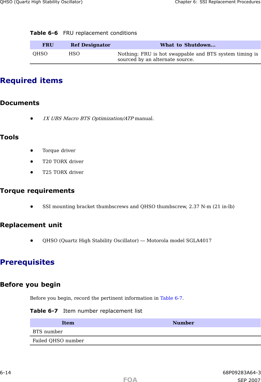 QHSO (Quartz High Stabilit y Oscillator) Chapter 6: S SI R eplacement ProceduresTable 6 -6 FRU replacement conditionsFRURef Designator What to Shutdown...QHSO HSONothing; FRU is hot swappable and BTS system timing issourced by an alternate source.Required itemsDocuments•1X UBS Macro BTS Optimization/A TPmanual.Tools•T orque driver•T20 TORX driver•T25 TORX driverTorque requirements•S SI mounting bracket thumbscrews and QHSO thumbscrew , 2.37 N -m (21 in -lb)Replacement unit•QHSO (Quartz High Stability Oscillator) — Motorola model SGLA4017PrerequisitesBefore you beginBefore you begin, record the pertinent information in T able 6 -7 .Table 6 -7 Item number replacement listItemNumberBTS numberF ailed QHSO number6 -14 68P09283A64 -3FOA SEP 2007