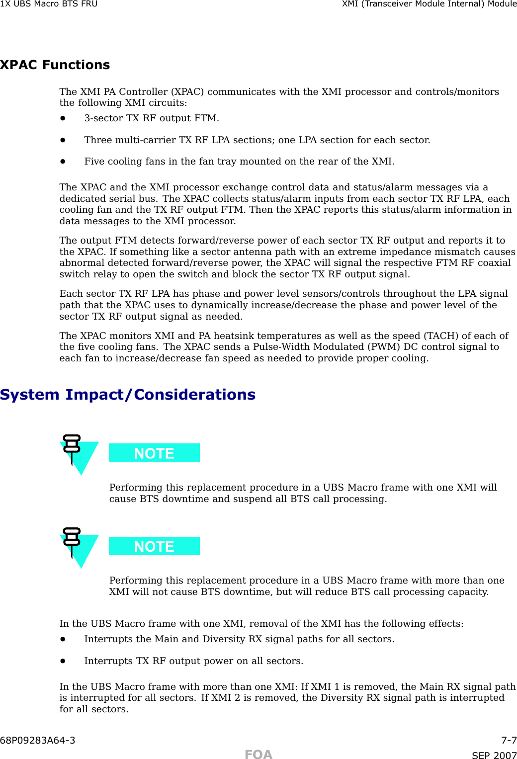 1X UBS Macro B T S FRU XMI (T r ansceiv er Module Internal) ModuleXPAC FunctionsThe XMI P A Controller (XP AC) communicates with the XMI processor and controls/monitorsthe following XMI circuits:•3 -sector TX RF output FTM.•Three multi -carrier TX RF LP A sections; one LP A section for each sector .•Five cooling fans in the fan tray mounted on the rear of the XMI.The XP AC and the XMI processor exchange control data and status/alarm messages via adedicated serial bus. The XP AC collects status/alarm inputs from each sector TX RF LP A, eachcooling fan and the TX RF output FTM. Then the XP AC reports this status/alarm information indata messages to the XMI processor .The output FTM detects forward/reverse power of each sector TX RF output and reports it tothe XP AC . If something like a sector antenna path with an extreme impedance mismatch causesabnormal detected forward/reverse power , the XP AC will signal the respective FTM RF coaxialswitch relay to open the switch and block the sector TX RF output signal.Each sector TX RF LP A has phase and power level sensors/controls throughout the LP A signalpath that the XP AC uses to dynamically increase/decrease the phase and power level of thesector TX RF output signal as needed.The XP AC monitors XMI and P A heatsink temperatures as well as the speed (T ACH) of each ofthe ﬁve cooling fans. The XP AC sends a Pulse -W idth Modulated (PWM) DC control signal toeach fan to increase/decrease fan speed as needed to provide proper cooling.System Impact/ConsiderationsP erforming this replacement procedure in a UBS Macro frame with one XMI willcause BTS downtime and suspend all BTS call processing.P erforming this replacement procedure in a UBS Macro frame with more than oneXMI will not cause BTS downtime, but will reduce BTS call processing capacity .In the UBS Macro frame with one XMI, removal of the XMI has the following effects:•Interrupts the Main and Diversity RX signal paths for all sectors.•Interrupts TX RF output power on all sectors.In the UBS Macro frame with more than one XMI: If XMI 1 is removed, the Main RX signal pathis interrupted for all sectors. If XMI 2 is removed, the Diversity RX signal path is interruptedfor all sectors.68P09283A64 -3 7 -7FOA SEP 2007