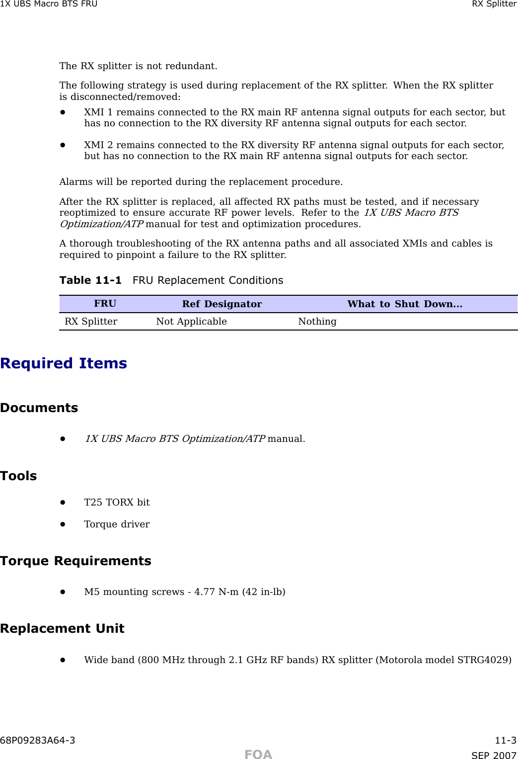 1X UBS Macro B T S FRU RX SplitterThe RX splitter is not redundant.The following strategy is used during replacement of the RX splitter . When the RX splitteris disconnected/removed:•XMI 1 remains connected to the RX main RF antenna signal outputs for each sector , buthas no connection to the RX diversity RF antenna signal outputs for each sector .•XMI 2 remains connected to the RX diversity RF antenna signal outputs for each sector ,but has no connection to the RX main RF antenna signal outputs for each sector .Alarms will be reported during the replacement procedure.A fter the RX splitter is replaced, all affected RX paths must be tested, and if necessaryreoptimized to ensure accurate RF power levels. Refer to the1X UBS Macro BTSOptimization/A TPmanual for test and optimization procedures.A thorough troubleshooting of the RX antenna paths and all associated XMIs and cables isrequired to pinpoint a failure to the RX splitter .Table 11 -1 FRU R eplacement ConditionsFRURef Designator What to Shut Down...RX Splitter Not Applicable NothingRequired ItemsDocuments•1X UBS Macro BTS Optimization/A TPmanual.Tools•T25 TORX bit•T orque driverTorque Requirements•M5 mounting screws - 4.77 N -m (42 in -lb)Replacement Unit•W ide band (800 MHz through 2.1 GHz RF bands) RX splitter (Motorola model STRG4029)68P09283A64 -3 11 -3FOA SEP 2007