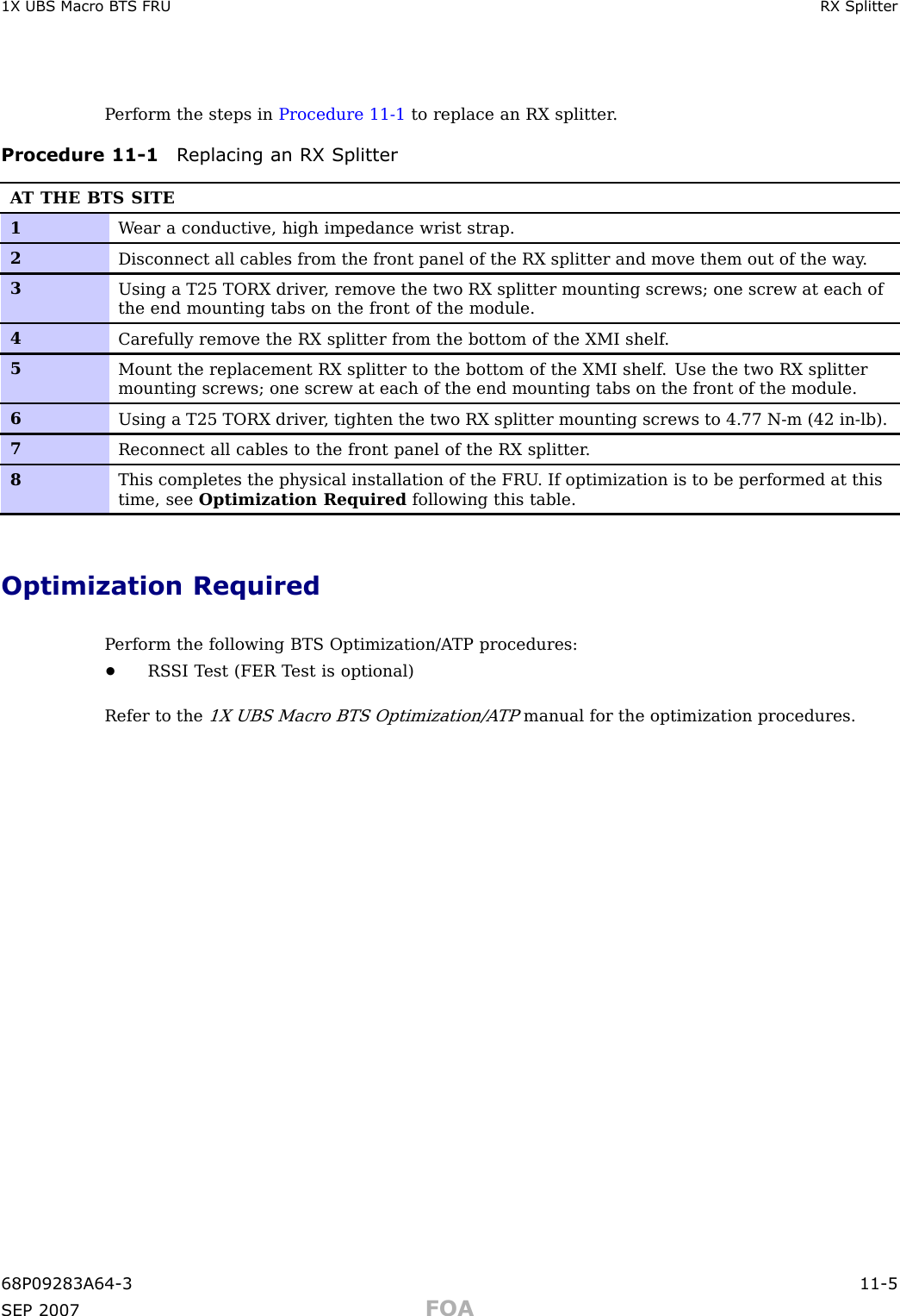 1X UBS Macro B T S FRU RX SplitterP erform the steps in Procedure 11 -1 to replace an RX splitter .Procedure 11 -1 R eplacing an RX SplitterA T THE BTS SITE1W ear a conductive, high impedance wrist strap.2Disconnect all cables from the front panel of the RX splitter and move them out of the way .3Using a T25 TORX driver , remove the two RX splitter mounting screws; one screw at each ofthe end mounting tabs on the front of the module.4Carefully remove the RX splitter from the bottom of the XMI shelf .5Mount the replacement RX splitter to the bottom of the XMI shelf . Use the two RX splittermounting screws; one screw at each of the end mounting tabs on the front of the module.6Using a T25 TORX driver , tighten the two RX splitter mounting screws to 4.77 N-m (42 in-lb).7Reconnect all cables to the front panel of the RX splitter .8This completes the physical installation of the FRU . If optimization is to be performed at thistime, see Optimization Required following this table.Optimization RequiredP erform the following BTS Optimization/A TP procedures:•RS SI T est (FER T est is optional)Refer to the1X UBS Macro BTS Optimization/A TPmanual for the optimization procedures.68P09283A64 -3 11 -5SEP 2007 FOA