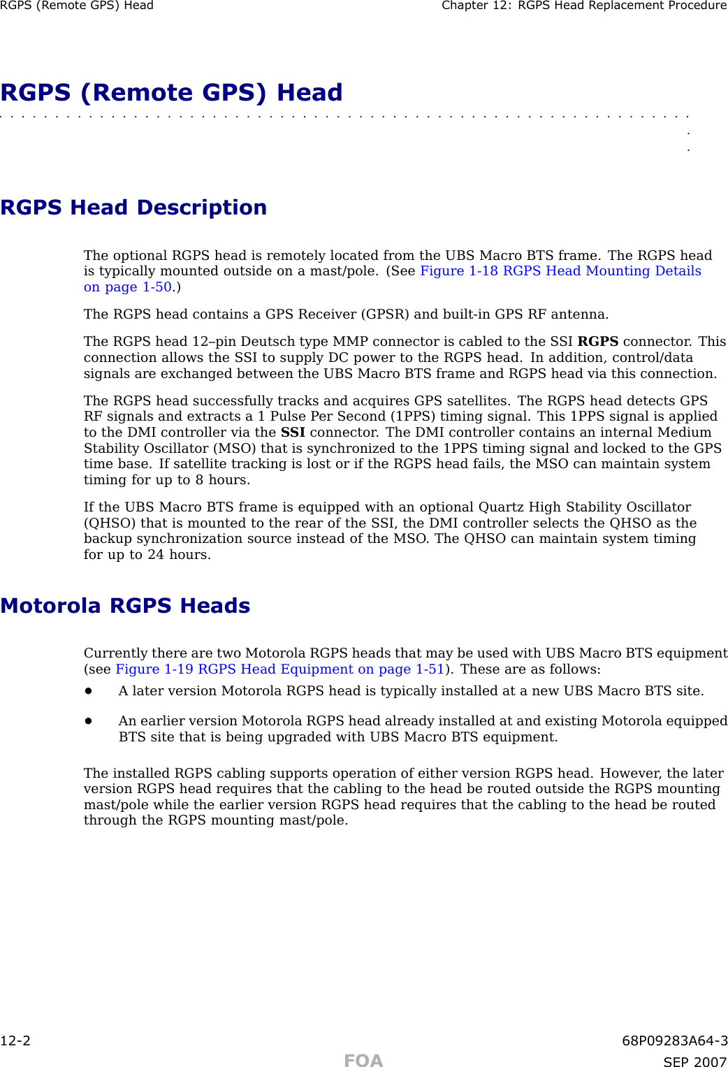 RGPS (R emote GPS) Head Chapter 12: RGPS Head R eplacement ProcedureRGPS (Remote GPS) Head■■■■■■■■■■■■■■■■■■■■■■■■■■■■■■■■■■■■■■■■■■■■■■■■■■■■■■■■■■■■■■■■RGPS Head DescriptionThe optional RGPS head is remotely located from the UBS Macro BTS frame. The RGPS headis typically mounted outside on a mast/pole. (See Figure 1 -18 RGPS Head Mounting Detailson page 1 - 50 .)The RGPS head contains a GPS Receiver (GPSR) and built -in GPS RF antenna.The RGPS head 12–pin Deutsch type MMP connector is cabled to the S SI RGPS connector . Thisconnection allows the S SI to supply DC power to the RGPS head. In addition, control/datasignals are exchanged between the UBS Macro BTS frame and RGPS head via this connection.The RGPS head successfully tracks and acquires GPS satellites. The RGPS head detects GPSRF signals and extracts a 1 Pulse P er Second (1PPS) timing signal. This 1PPS signal is appliedto the DMI controller via the S SI connector . The DMI controller contains an internal MediumStability Oscillator (MSO) that is synchronized to the 1PPS timing signal and locked to the GPStime base. If satellite tracking is lost or if the RGPS head fails, the MSO can maintain systemtiming for up to 8 hours.If the UBS Macro BTS frame is equipped with an optional Quartz High Stability Oscillator(QHSO) that is mounted to the rear of the S SI, the DMI controller selects the QHSO as thebackup synchronization source instead of the MSO . The QHSO can maintain system timingfor up to 24 hours.Motorola RGPS HeadsCurrently there are two Motorola RGPS heads that may be used with UBS Macro BTS equipment(see Figure 1 -19 RGPS Head Equipment on page 1 - 51 ). These are as follows:•A later version Motorola RGPS head is typically installed at a new UBS Macro BTS site.•An earlier version Motorola RGPS head already installed at and existing Motorola equippedBTS site that is being upgraded with UBS Macro BTS equipment.The installed RGPS cabling supports operation of either version RGPS head. However , the laterversion RGPS head requires that the cabling to the head be routed outside the RGPS mountingmast/pole while the earlier version RGPS head requires that the cabling to the head be routedthrough the RGPS mounting mast/pole.12 -2 68P09283A64 -3FOA SEP 2007
