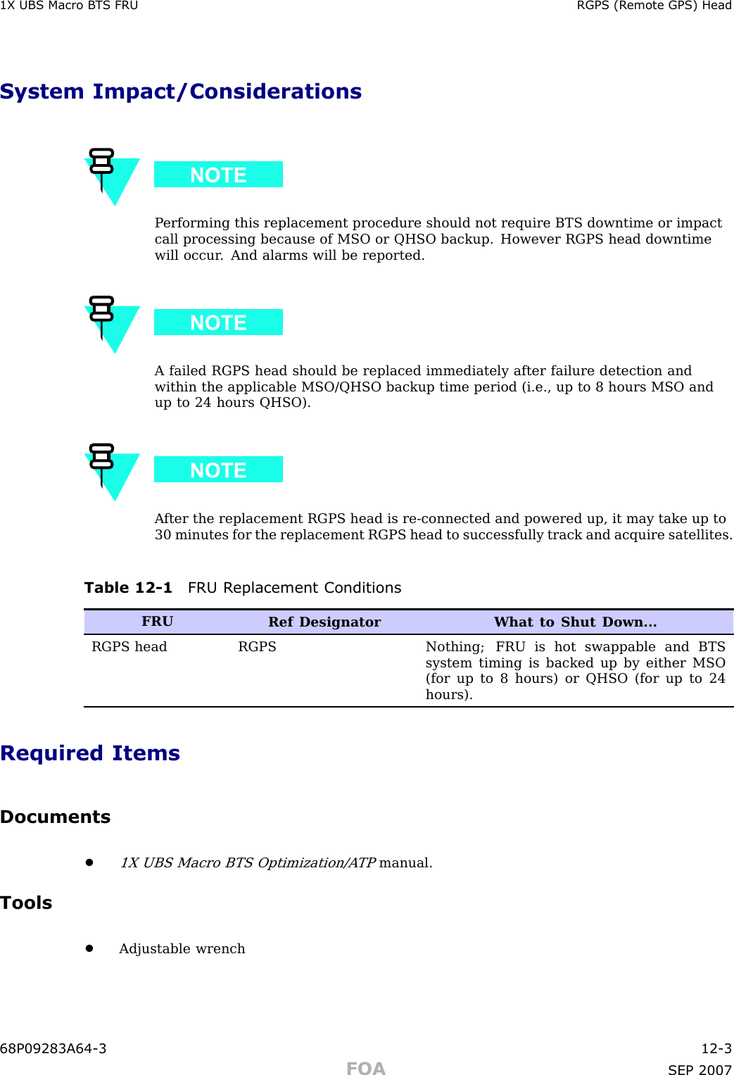 1X UBS Macro B T S FRU RGPS (R emote GPS) HeadSystem Impact/ConsiderationsP erforming this replacement procedure should not require BTS downtime or impactcall processing because of MSO or QHSO backup. However RGPS head downtimewill occur . And alarms will be reported.A failed RGPS head should be replaced immediately after failure detection andwithin the applicable MSO/QHSO backup time period (i.e., up to 8 hours MSO andup to 24 hours QHSO).A fter the replacement RGPS head is re -connected and powered up, it may take up to30 minutes for the replacement RGPS head to successfully track and acquire satellites.Table 12 -1 FRU R eplacement ConditionsFRURef Designator What to Shut Down...RGPS headRGPSNothing; FRU is hot swappable and BTSsystem timing is backed up by either MSO(for up to 8 hours) or QHSO (for up to 24hours).Required ItemsDocuments•1X UBS Macro BTS Optimization/A TPmanual.Tools•Adjustable wrench68P09283A64 -3 12 -3FOA SEP 2007