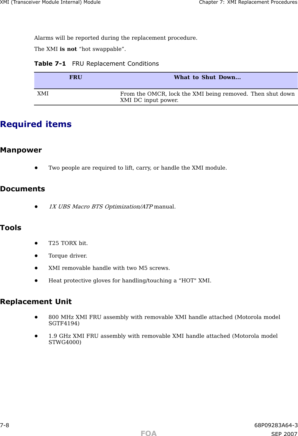 XMI (T r ansceiv er Module Internal) Module Chapter 7: XMI R eplacement ProceduresAlarms will be reported during the replacement procedure.The XMI is not “hot swappable”.Table 7 -1 FRU R eplacement ConditionsFRUWhat to Shut Down...XMIFrom the OMCR, lock the XMI being removed. Then shut downXMI DC input power .Required itemsManpower•T wo people are required to lift, carry , or handle the XMI module.Documents•1X UBS Macro BTS Optimization/A TPmanual.Tools•T25 TORX bit.•T orque driver .•XMI removable handle with two M5 screws.•Heat protective gloves for handling/touching a “HOT&quot; XMI.Replacement Unit•800 MHz XMI FRU assembly with removable XMI handle attached (Motorola modelSGTF4194)•1.9 GHz XMI FRU assembly with removable XMI handle attached (Motorola modelSTWG4000)7 -8 68P09283A64 -3FOA SEP 2007