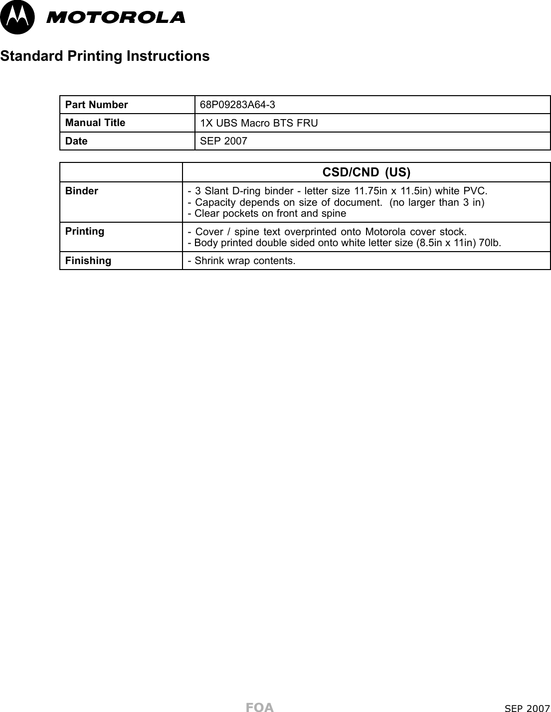 Standard Printing InstructionsPart Number 68P09283A64-3Manual T itle1X UBS Macro BTS FRUDateSEP 2007CSD/CND (US)Binder- 3 Slant D-ring binder - letter size 1 1.75in x 1 1.5in) white PVC.- Capacity depends on size of document. (no larger than 3 in)- Clear pockets on front and spinePrinting- Cover / spine text overprinted onto Motorola cover stock.- Body printed double sided onto white letter size (8.5in x 1 1in) 70lb.Finishing- Shrink wrap contents.FOA SEP 2007