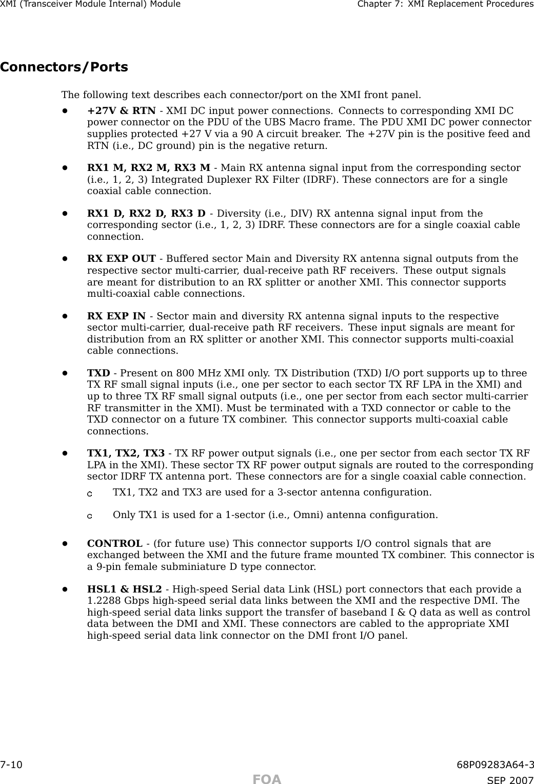 XMI (T r ansceiv er Module Internal) Module Chapter 7: XMI R eplacement ProceduresConnectors/PortsThe following text describes each connector/port on the XMI front panel.•+27V &amp; R TN - XMI DC input power connections. Connects to corresponding XMI DCpower connector on the PDU of the UBS Macro frame. The PDU XMI DC power connectorsupplies protected +27 V via a 90 A circuit breaker . The +27V pin is the positive feed andR TN (i.e., DC ground) pin is the negative return.•RX1 M, RX2 M, RX3 M - Main RX antenna signal input from the corresponding sector(i.e., 1, 2, 3) Integrated Duplexer RX Filter (IDRF). These connectors are for a singlecoaxial cable connection.•RX1 D , RX2 D , RX3 D - Diversity (i.e., DIV) RX antenna signal input from thecorresponding sector (i.e., 1, 2, 3) IDRF . These connectors are for a single coaxial cableconnection.•RX EXP OUT - Buffered sector Main and Diversity RX antenna signal outputs from therespective sector multi -carrier , dual -receive path RF receivers. These output signalsare meant for distribution to an RX splitter or another XMI. This connector supportsmulti -coaxial cable connections.•RX EXP IN - Sector main and diversity RX antenna signal inputs to the respectivesector multi -carrier , dual -receive path RF receivers. These input signals are meant fordistribution from an RX splitter or another XMI. This connector supports multi -coaxialcable connections.•TXD - Present on 800 MHz XMI only . TX Distribution (TXD) I/O port supports up to threeTX RF small signal inputs (i.e., one per sector to each sector TX RF LP A in the XMI) andup to three TX RF small signal outputs (i.e., one per sector from each sector multi -carrierRF transmitter in the XMI). Must be terminated with a TXD connector or cable to theTXD connector on a future TX combiner . This connector supports multi -coaxial cableconnections.•TX1, TX2, TX3 - TX RF power output signals (i.e., one per sector from each sector TX RFLP A in the XMI). These sector TX RF power output signals are routed to the correspondingsector IDRF TX antenna port. These connectors are for a single coaxial cable connection.TX1, TX2 and TX3 are used for a 3 -sector antenna conﬁguration.Only TX1 is used for a 1 -sector (i.e., Omni) antenna conﬁguration.•CONTROL - (for future use) This connector supports I/O control signals that areexchanged between the XMI and the future frame mounted TX combiner . This connector isa 9 -pin female subminiature D type connector .•HSL1 &amp; HSL2 - High -speed Serial data Link (HSL) port connectors that each provide a1.2288 Gbps high -speed serial data links between the XMI and the respective DMI. Thehigh -speed serial data links support the transfer of baseband I &amp; Q data as well as controldata between the DMI and XMI. These connectors are cabled to the appropriate XMIhigh -speed serial data link connector on the DMI front I/O panel.7 -10 68P09283A64 -3FOA SEP 2007